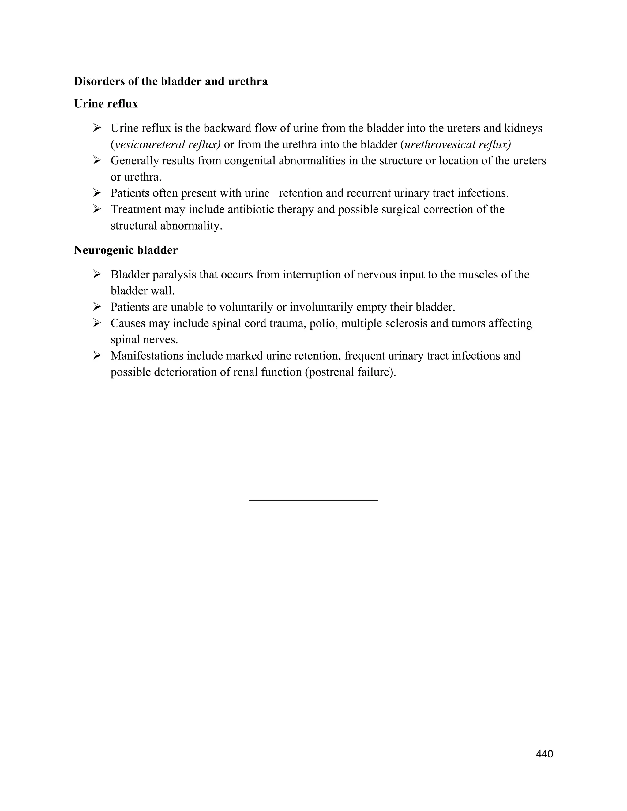 440 
 
Disorders of the bladder and urethra
Urine reflux
 Urine reflux is the backward flow of urine from the bladder into the ureters and kidneys
(vesicoureteral reflux) or from the urethra into the bladder (urethrovesical reflux)
 Generally results from congenital abnormalities in the structure or location of the ureters
or urethra.
 Patients often present with urine retention and recurrent urinary tract infections.
 Treatment may include antibiotic therapy and possible surgical correction of the
structural abnormality.
Neurogenic bladder
 Bladder paralysis that occurs from interruption of nervous input to the muscles of the
bladder wall.
 Patients are unable to voluntarily or involuntarily empty their bladder.
 Causes may include spinal cord trauma, polio, multiple sclerosis and tumors affecting
spinal nerves.
 Manifestations include marked urine retention, frequent urinary tract infections and
possible deterioration of renal function (postrenal failure).
_____________________
 