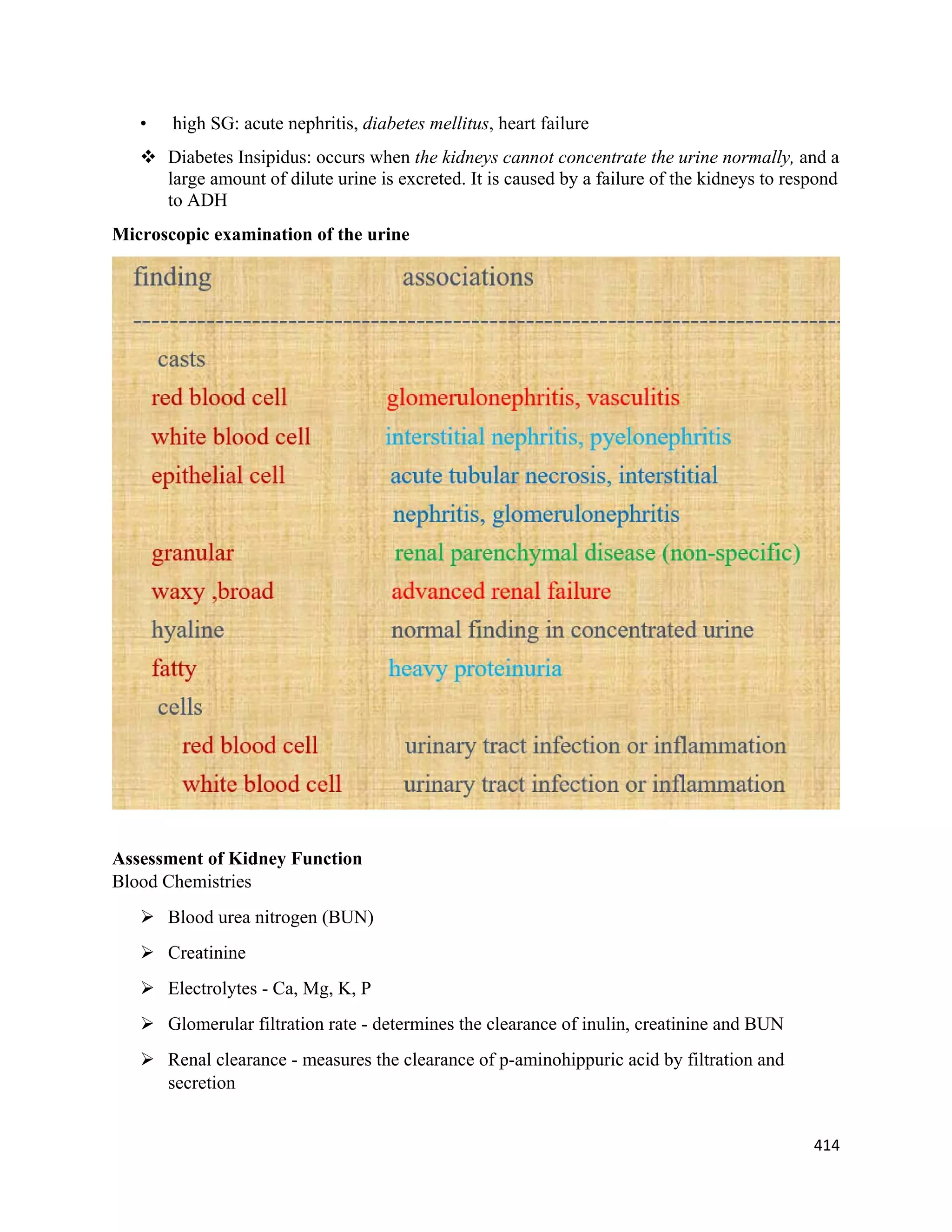 414 
 
• high SG: acute nephritis, diabetes mellitus, heart failure
 Diabetes Insipidus: occurs when the kidneys cannot concentrate the urine normally, and a
large amount of dilute urine is excreted. It is caused by a failure of the kidneys to respond
to ADH
Microscopic examination of the urine
Assessment of Kidney Function
Blood Chemistries
 Blood urea nitrogen (BUN)
 Creatinine
 Electrolytes - Ca, Mg, K, P
 Glomerular filtration rate - determines the clearance of inulin, creatinine and BUN
 Renal clearance - measures the clearance of p-aminohippuric acid by filtration and
secretion
 