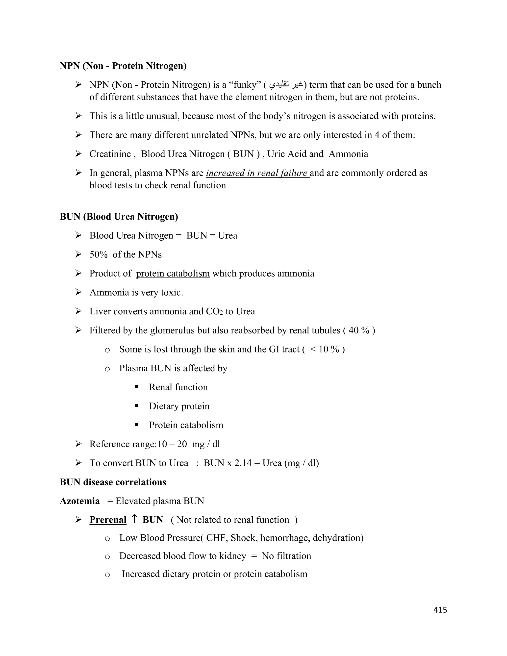 415 
 
NPN (Non - Protein Nitrogen)
 NPN (Non - Protein Nitrogen) is a “funky” ( ‫ﺗﻘﻠﻴﺪﻱ‬ ‫)ﻏﻴﺮ‬ term that can be used for a bunch
of different substances that have the element nitrogen in them, but are not proteins.
 This is a little unusual, because most of the body’s nitrogen is associated with proteins.
 There are many different unrelated NPNs, but we are only interested in 4 of them:
 Creatinine , Blood Urea Nitrogen ( BUN ) , Uric Acid and Ammonia
 In general, plasma NPNs are increased in renal failure and are commonly ordered as
blood tests to check renal function
BUN (Blood Urea Nitrogen)
 Blood Urea Nitrogen = BUN = Urea
 50% of the NPNs
 Product of protein catabolism which produces ammonia
 Ammonia is very toxic.
 Liver converts ammonia and CO2 to Urea
 Filtered by the glomerulus but also reabsorbed by renal tubules ( 40 % )
o Some is lost through the skin and the GI tract ( < 10 % )
o Plasma BUN is affected by
 Renal function
 Dietary protein
 Protein catabolism
 Reference range:10 – 20 mg / dl
 To convert BUN to Urea : BUN x 2.14 = Urea (mg / dl)
BUN disease correlations
Azotemia = Elevated plasma BUN
 Prerenal  BUN ( Not related to renal function )
o Low Blood Pressure( CHF, Shock, hemorrhage, dehydration)
o Decreased blood flow to kidney = No filtration
o Increased dietary protein or protein catabolism
 