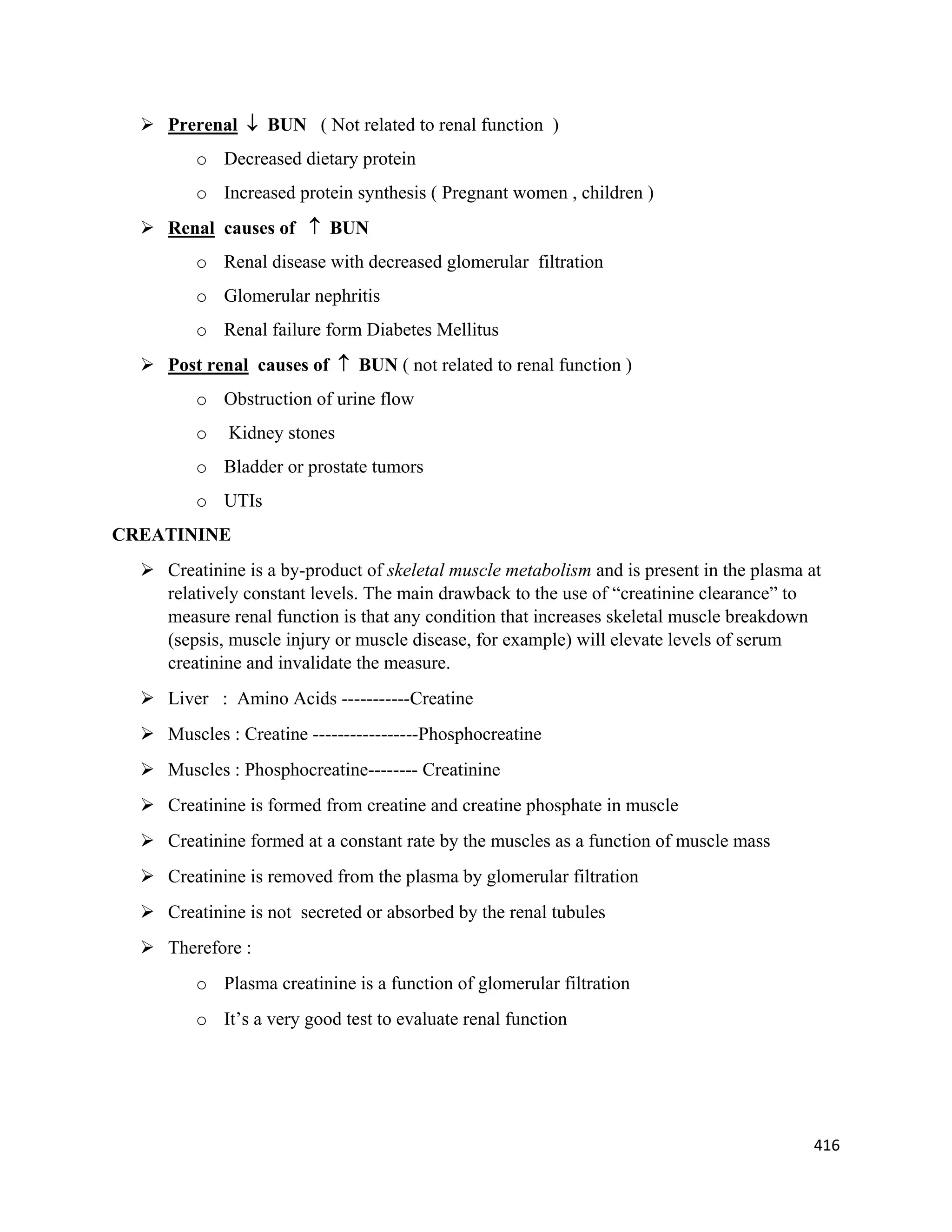416 
 
 Prerenal  BUN ( Not related to renal function )
o Decreased dietary protein
o Increased protein synthesis ( Pregnant women , children )
 Renal causes of  BUN
o Renal disease with decreased glomerular filtration
o Glomerular nephritis
o Renal failure form Diabetes Mellitus
 Post renal causes of  BUN ( not related to renal function )
o Obstruction of urine flow
o Kidney stones
o Bladder or prostate tumors
o UTIs
CREATININE
 Creatinine is a by-product of skeletal muscle metabolism and is present in the plasma at
relatively constant levels. The main drawback to the use of “creatinine clearance” to
measure renal function is that any condition that increases skeletal muscle breakdown
(sepsis, muscle injury or muscle disease, for example) will elevate levels of serum
creatinine and invalidate the measure.
 Liver : Amino Acids -----------Creatine
 Muscles : Creatine -----------------Phosphocreatine
 Muscles : Phosphocreatine-------- Creatinine
 Creatinine is formed from creatine and creatine phosphate in muscle
 Creatinine formed at a constant rate by the muscles as a function of muscle mass
 Creatinine is removed from the plasma by glomerular filtration
 Creatinine is not secreted or absorbed by the renal tubules
 Therefore :
o Plasma creatinine is a function of glomerular filtration
o It’s a very good test to evaluate renal function
 