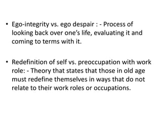 • Ego-integrity vs. ego despair : - Process of
looking back over one’s life, evaluating it and
coming to terms with it.
• Redefinition of self vs. preoccupation with work
role: - Theory that states that those in old age
must redefine themselves in ways that do not
relate to their work roles or occupations.
 