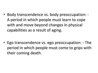 • Body transcendence vs. body preoccupation: -
A period in which people must learn to cope
with and move beyond changes in physical
capabilities as a result of aging.
• Ego transcendence vs. ego preoccupation: - The
period in which people must come to grips with
their coming death.
 