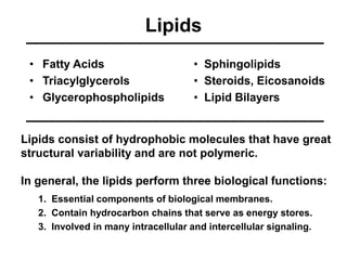 Lipids 
• Fatty Acids 
• Triacylglycerols 
• Glycerophospholipids 
• Sphingolipids 
• Steroids, Eicosanoids 
• Lipid Bilayers 
Lipids consist of hydrophobic molecules that have great 
structural variability and are not polymeric. 
In general, the lipids perform three biological functions: 
1. Essential components of biological membranes. 
2. Contain hydrocarbon chains that serve as energy stores. 
3. Involved in many intracellular and intercellular signaling. 
 