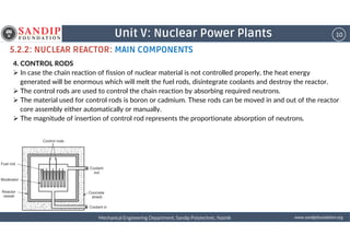 10Unit V: Nuclear Power Plants
5.2.2: NUCLEAR REACTOR: MAIN COMPONENTS
4. CONTROL RODS
In case the chain reaction of fission of nuclear material is not controlled properly, the heat energy
generated will be enormous which will melt the fuel rods, disintegrate coolants and destroy the reactor.
The control rods are used to control the chain reaction by absorbing required neutrons.
The material used for control rods is boron or cadmium. These rods can be moved in and out of the reactor
core assembly either automatically or manually.
The magnitude of insertion of control rod represents the proportionate absorption of neutrons.
wwwwwwwwwwww....ssssaaaannnnddddiiiippppffffoooouuuunnnnddddaaaattttiiiioooonnnn....oooorrrrggggMechanical Engineering Department, Sandip Polytechnic, NashikMechanical Engineering Department, Sandip Polytechnic, NashikMechanical Engineering Department, Sandip Polytechnic, NashikMechanical Engineering Department, Sandip Polytechnic, Nashik
 