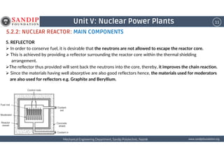 11Unit V: Nuclear Power Plants
5.2.2: NUCLEAR REACTOR: MAIN COMPONENTS
5. REFLECTOR
In order to conserve fuel, it is desirable that the neutrons are not allowed to escape the reactor core.
This is achieved by providing a reflector surrounding the reactor core within the thermal shielding
arrangement.
The reflector thus provided will sent back the neutrons into the core, thereby, it improves the chain reaction.
Since the materials having well absorptive are also good reflectors hence, the materials used for moderators
are also used for reflectors e.g. Graphite and Beryllium.
wwwwwwwwwwww....ssssaaaannnnddddiiiippppffffoooouuuunnnnddddaaaattttiiiioooonnnn....oooorrrrggggMechanical Engineering Department, Sandip Polytechnic, NashikMechanical Engineering Department, Sandip Polytechnic, NashikMechanical Engineering Department, Sandip Polytechnic, NashikMechanical Engineering Department, Sandip Polytechnic, Nashik
are also used for reflectors e.g. Graphite and Beryllium.
 