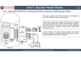16Unit V: Nuclear Power Plants
5.3.1 : NUCLEAR REACTOR: Pressurized Water Reactor (PWR) Power Plant
The water coolant from heat exchanger is recirculates to
the reactor with the help of coolant pump.
These power plants are compact and its cost is reduced
since it uses water both as coolant and moderator. However
the high pressure in the primary circuit of water absorbing
heat in the reactor requires a strong reactor shell which
increases its cost.
wwwwwwwwwwww....ssssaaaannnnddddiiiippppffffoooouuuunnnnddddaaaattttiiiioooonnnn....oooorrrrggggMechanical Engineering Department, Sandip Polytechnic, NashikMechanical Engineering Department, Sandip Polytechnic, NashikMechanical Engineering Department, Sandip Polytechnic, NashikMechanical Engineering Department, Sandip Polytechnic, Nashik
increases its cost.
In this reaches, the water flowing through the reactor
becomes radioactive, therefore this primary circuit must be
heavily shielded to protect the operators.
 
