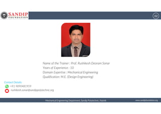 02
wwwwwwwwwwww....ssssaaaannnnddddiiiippppffffoooouuuunnnnddddaaaattttiiiioooonnnn....oooorrrrggggMechanical Engineering Department, Sandip Polytechnic, NashikMechanical Engineering Department, Sandip Polytechnic, NashikMechanical Engineering Department, Sandip Polytechnic, NashikMechanical Engineering Department, Sandip Polytechnic, Nashik
Name of theName of theName of theName of the Trainer : Prof. Rushikesh Deoram SonarTrainer : Prof. Rushikesh Deoram SonarTrainer : Prof. Rushikesh Deoram SonarTrainer : Prof. Rushikesh Deoram Sonar
Years ofYears ofYears ofYears of Experience : 10Experience : 10Experience : 10Experience : 10
DomainDomainDomainDomain Expertise : Mechanical EngineeringExpertise : Mechanical EngineeringExpertise : Mechanical EngineeringExpertise : Mechanical Engineering
Qualification: M.E. (Design Engineering)Qualification: M.E. (Design Engineering)Qualification: M.E. (Design Engineering)Qualification: M.E. (Design Engineering)
Contact Details:Contact Details:Contact Details:Contact Details:
+91 9890481959+91 9890481959+91 9890481959+91 9890481959
rushikesh.sonar@sandippolytechnic.orgrushikesh.sonar@sandippolytechnic.orgrushikesh.sonar@sandippolytechnic.orgrushikesh.sonar@sandippolytechnic.org
 