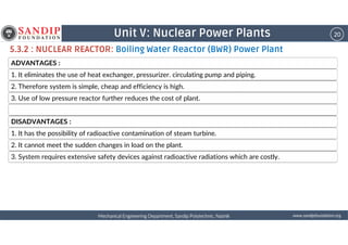 20Unit V: Nuclear Power Plants
5.3.2 : NUCLEAR REACTOR: Boiling Water Reactor (BWR) Power Plant
ADVANTAGES :
1. It eliminates the use of heat exchanger, pressurizer. circulating pump and piping.
2. Therefore system is simple, cheap and efficiency is high.
3. Use of low pressure reactor further reduces the cost of plant.
DISADVANTAGES :
wwwwwwwwwwww....ssssaaaannnnddddiiiippppffffoooouuuunnnnddddaaaattttiiiioooonnnn....oooorrrrggggMechanical Engineering Department, Sandip Polytechnic, NashikMechanical Engineering Department, Sandip Polytechnic, NashikMechanical Engineering Department, Sandip Polytechnic, NashikMechanical Engineering Department, Sandip Polytechnic, Nashik
DISADVANTAGES :
1. It has the possibility of radioactive contamination of steam turbine.
2. It cannot meet the sudden changes in load on the plant.
3. System requires extensive safety devices against radioactive radiations which are costly.
 