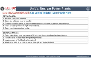 23Unit V: Nuclear Power Plants
ADVANTAGES :
1. It has no corrosion problem.
2. Gases are safe and easy to handle.
3. Graphite remains stable at high temperatures and radiation problems are minimum.
4. These can be operated at high temperatures.
5. Gases can be pressurized easily.
DISADVANTAGES :
5.3.3 : NUCLEAR REACTOR: Gas Cooled Reactor (GCR) Power Plant
wwwwwwwwwwww....ssssaaaannnnddddiiiippppffffoooouuuunnnnddddaaaattttiiiioooonnnn....oooorrrrggggMechanical Engineering Department, Sandip Polytechnic, NashikMechanical Engineering Department, Sandip Polytechnic, NashikMechanical Engineering Department, Sandip Polytechnic, NashikMechanical Engineering Department, Sandip Polytechnic, Nashik
DISADVANTAGES :
1. Gases have lower heat transfer coefficient thus it requires large heat exchangers.
2. Fuels have to be operated at high temperatures.
3. Large amount of fuel loading is required.
4. If helium is used as in case of HTGC, leakage is a major problem.
 