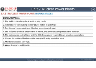 28Unit V: Nuclear Power Plants
5.4.1 : NUCLEAR POWER PLANT: DISADVANTAGES
DISADVANTAGES :
1. The fuel is not easily available and it is very costly.
2. Initial cost for constructing nuclear power station is quite high.
3. Erection and commissioning of this plant is much complicated.
4. The fission by products is radioactive in nature, and it may cause high radioactive pollution.
5. The maintenance cost is higher and the skilled man power required to run a nuclear power plant.
wwwwwwwwwwww....ssssaaaannnnddddiiiippppffffoooouuuunnnnddddaaaattttiiiioooonnnn....oooorrrrggggMechanical Engineering Department, Sandip Polytechnic, NashikMechanical Engineering Department, Sandip Polytechnic, NashikMechanical Engineering Department, Sandip Polytechnic, NashikMechanical Engineering Department, Sandip Polytechnic, Nashik
5. The maintenance cost is higher and the skilled man power required to run a nuclear power plant.
6. Sudden fluctuation of load cannot be met up efficiently by nuclear plant.
7. Maintenance cost is very high.
8. Waste disposal is problematic.
 