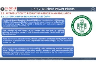 29Unit V: Nuclear Power Plants
5.5 : INTRODUCTION TO REGULATING AGENCIES AND REGULATION
5.5.1 : ATOMIC ENERGY REGULATORY BOARD (AERB)
The Atomic Energy Regulatory Board (AERB) was constituted on 15 November
1983 by the President of India by exercising the powers conferred by Section 27
of the Atomic Energy Act, 1962 (33 of 1962) to carry out certain regulatory
and safety functions under the Act.
“The mission of the Board is to ensure that the use of ionizing
radiation and nuclear energy in India does not cause undue risk to health and
the environment.”
wwwwwwwwwwww....ssssaaaannnnddddiiiippppffffoooouuuunnnnddddaaaattttiiiioooonnnn....oooorrrrggggMechanical Engineering Department, Sandip Polytechnic, NashikMechanical Engineering Department, Sandip Polytechnic, NashikMechanical Engineering Department, Sandip Polytechnic, NashikMechanical Engineering Department, Sandip Polytechnic, Nashik
the environment.”
AERB also receives advice from the Advisory Committee on Nuclear Safety (ACNS). ACNS
is composed of experts from AERB, Department of Atomic Energy (DAE) and institutions
outside the DAE.
ACNS provides recommendations on the safety codes, Guides and manuals prepared for
siting, design, construction, operation, quality assurance and decommissioning/life
extension of nuclear power plants which have been prepared by the respective advisory
committees for each of these areas.
 