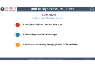 32Unit II: High Pressure Boilers
In this lesson, We have learnedIn this lesson, We have learnedIn this lesson, We have learnedIn this lesson, We have learned
5.2 Nuclear Fuels and Nuclear Reactors
5.3 Advantages and Disadvantages
SUMMARY
wwwwwwwwwwww....ssssaaaannnnddddiiiippppffffoooouuuunnnnddddaaaattttiiiioooonnnn....oooorrrrggggMechanical Engineering Department, Sandip Polytechnic, NashikMechanical Engineering Department, Sandip Polytechnic, NashikMechanical Engineering Department, Sandip Polytechnic, NashikMechanical Engineering Department, Sandip Polytechnic, Nashik
5.3 Advantages and Disadvantages
5.4 Introduction to Regulating Agencies (AERB and IAEA)
 