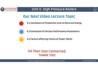 33Unit II: High Pressure Boilers
Our Next Video Lecture Topic
6.1 Estimation of Production Cost of Electrical Energy
6.2 Estimation of Various Performance Parameters
wwwwwwwwwwww....ssssaaaannnnddddiiiippppffffoooouuuunnnnddddaaaattttiiiioooonnnn....oooorrrrggggMechanical Engineering Department, Sandip Polytechnic, NashikMechanical Engineering Department, Sandip Polytechnic, NashikMechanical Engineering Department, Sandip Polytechnic, NashikMechanical Engineering Department, Sandip Polytechnic, Nashik
Till Then Stay Connected,
THANK YOU
6.3 Factors affecting Choice of Power Plants
 