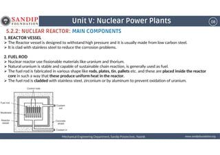 08Unit V: Nuclear Power Plants
5.2.2: NUCLEAR REACTOR: MAIN COMPONENTS
1. REACTOR VESSEL
The Reactor vessel is designed to withstand high pressure and it is usually made from low carbon steel.
It is clad with stainless steel to reduce the corrosion problems.
2. FUEL ROD
Nuclear reactor use fissionable materials like uranium and thorium.
Natural uranium is stable and capable of sustainable chain reaction, is generally used as fuel.
The fuel rod is fabricated in various shape like rods, plates, tin, pallets etc. and these are placed inside the reactor
core in such a way that these produce uniform heat in the reactor.
wwwwwwwwwwww....ssssaaaannnnddddiiiippppffffoooouuuunnnnddddaaaattttiiiioooonnnn....oooorrrrggggMechanical Engineering Department, Sandip Polytechnic, NashikMechanical Engineering Department, Sandip Polytechnic, NashikMechanical Engineering Department, Sandip Polytechnic, NashikMechanical Engineering Department, Sandip Polytechnic, Nashik
core in such a way that these produce uniform heat in the reactor.
The fuel rod is cladded with stainless steel, zirconium or by aluminum to prevent oxidation of uranium.
 