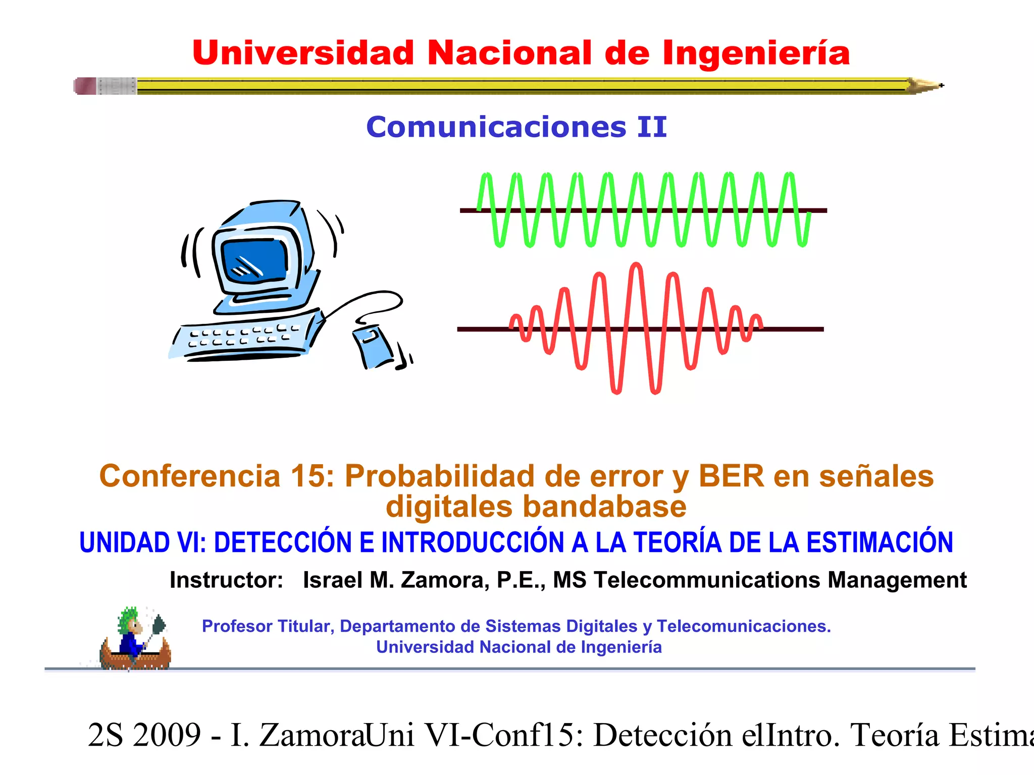 Universidad Nacional de Ingeniería 
Comunicaciones II 
Conferencia 15: Probabilidad de error y BER en señales 
digitales bandabase 
UNIDAD VI: DETECCIÓN E INTRODUCCIÓN A LA TEORÍA DE LA ESTIMACIÓN 
Instructor: Israel M. Zamora, P.E., MS Telecommunications Management 
Profesor Titular, Departamento de Sistemas Digitales y Telecomunicaciones. 
Universidad Nacional de Ingeniería 
2S 2009 - I. ZamoraU n i VI-Conf15: Detección e1 Intro. Teoría Estimación 
 