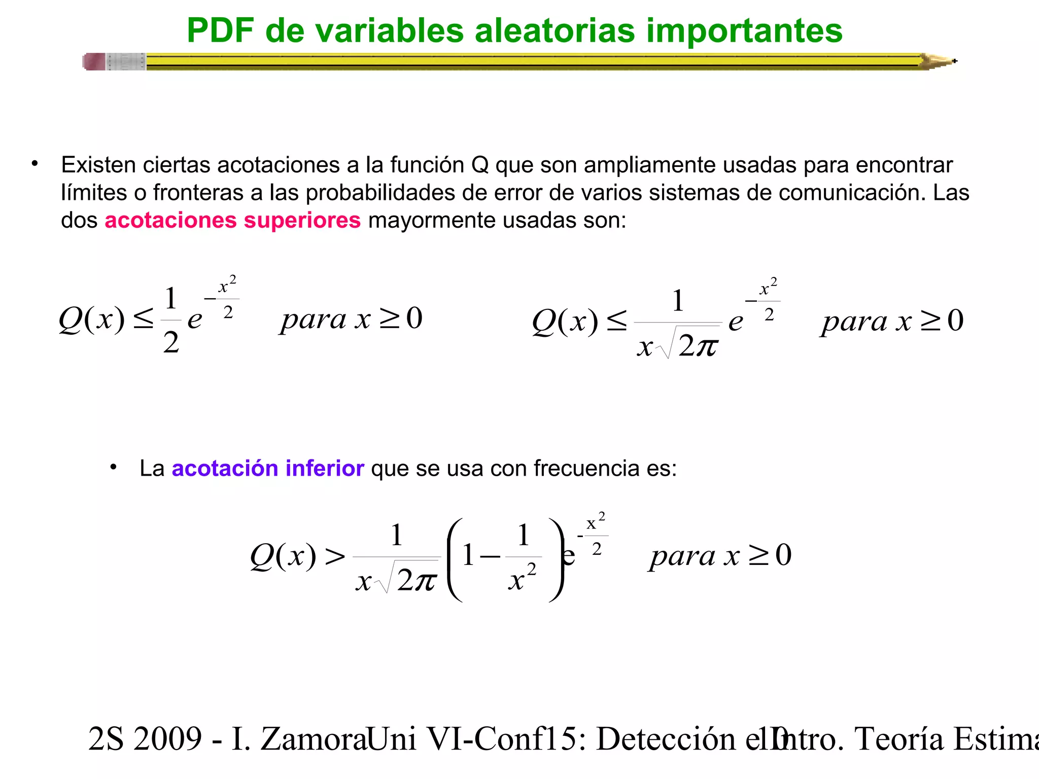 PDF de variables aleatorias importantes 
• Existen ciertas acotaciones a la función Q que son ampliamente usadas para encontrar 
límites o fronteras a las probabilidades de error de varios sistemas de comunicación. Las 
dos acotaciones superiores mayormente usadas son: 
0 
2 
x 
( ) 1 2 
£ ³ - Q x e para x 
2 
2 
x 
( ) 1 2 
£ ³ - e para x 
x 
Q x 
• La acotación inferior que se usa con frecuencia es: 
0 
p 
2 
- x 
2 
( ) 1 2 
1 1 e 0 
> æ - para x 
x 2 
p 
x 
ö 2 
çè 
³ ÷ø 
Q x 
2S 2009 - I. ZamoraU n i VI-Conf15: Detección e1 I0ntro. Teoría Estimación 
 