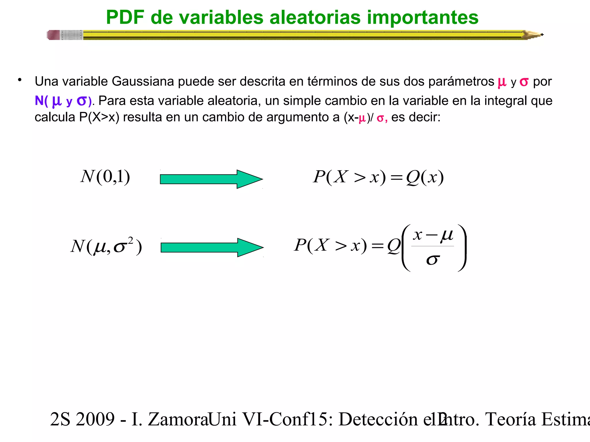 PDF de variables aleatorias importantes 
• Una variable Gaussiana puede ser descrita en términos de sus dos parámetros m y s por 
N( m y s). Para esta variable aleatoria, un simple cambio en la variable en la integral que 
calcula P(X>x) resulta en un cambio de argumento a (x-m)/ s, es decir: 
N(0,1) P(X > x) =Q(x) 
P(X x) Q x m N(m,s 2 ) 
> = æ - 
ö çè 
÷ø 
s 
2S 2009 - I. ZamoraU n i VI-Conf15: Detección e1 I2ntro. Teoría Estimación 
 