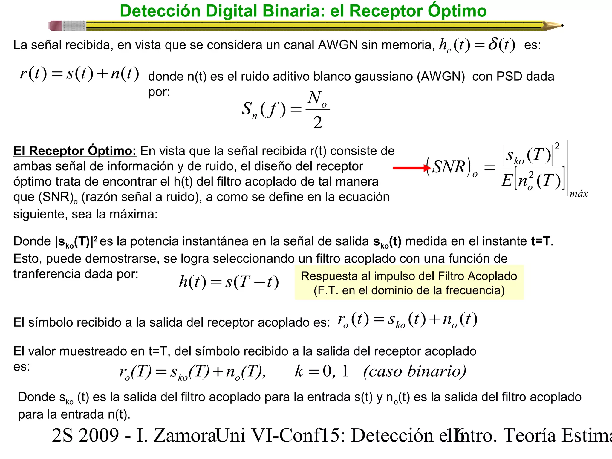 Detección Digital Binaria: el Receptor Óptimo 
h (t) (t) c =d 
La señal recibida, en vista que se considera un canal AWGN sin memoria, es: 
donde n(t) es el ruido aditivo blanco gaussiano (AWGN) con PSD dada 
por: 
S f = N 
( ) o 
n 
2 
r(t) = s(t) +n(t) 
El Receptor Óptimo: En vista que la señal recibida r(t) consiste de 
ambas señal de información y de ruido, el diseño del receptor 
óptimo trata de encontrar el h(t) del filtro acoplado de tal manera 
que (SNR)o (razón señal a ruido), a como se define en la ecuación 
siguiente, sea la máxima: 
s T 
( ) 
2 
2 
( SNR 
) = 
ko 
o E [ n ( T 
) 
] o máx 
Donde |sko(T)|2 es la potencia instantánea en la señal de salida sko(t) medida en el instante t=T. 
Esto, puede demostrarse, se logra seleccionando un filtro acoplado con una función de 
tranferencia dada por: 
h(t) = s(T -t) 
Respuesta al impulso del Filtro Acoplado 
(F.T. en el dominio de la frecuencia) 
El símbolo recibido a la salida del receptor acoplado es: r (t) s (t) n (t) o ko o = + 
El valor muestreado en t=T, del símbolo recibido a la salida del receptor acoplado 
es: r (T) s (T) n (T), k , (caso binario) o ko o = + = 0 1 
Donde sko (t) es la salida del filtro acoplado para la entrada s(t) y no(t) es la salida del filtro acoplado 
para la entrada n(t). 
2S 2009 - I. ZamoraU n i VI-Conf15: Detección e1 I6ntro. Teoría Estimación 
 