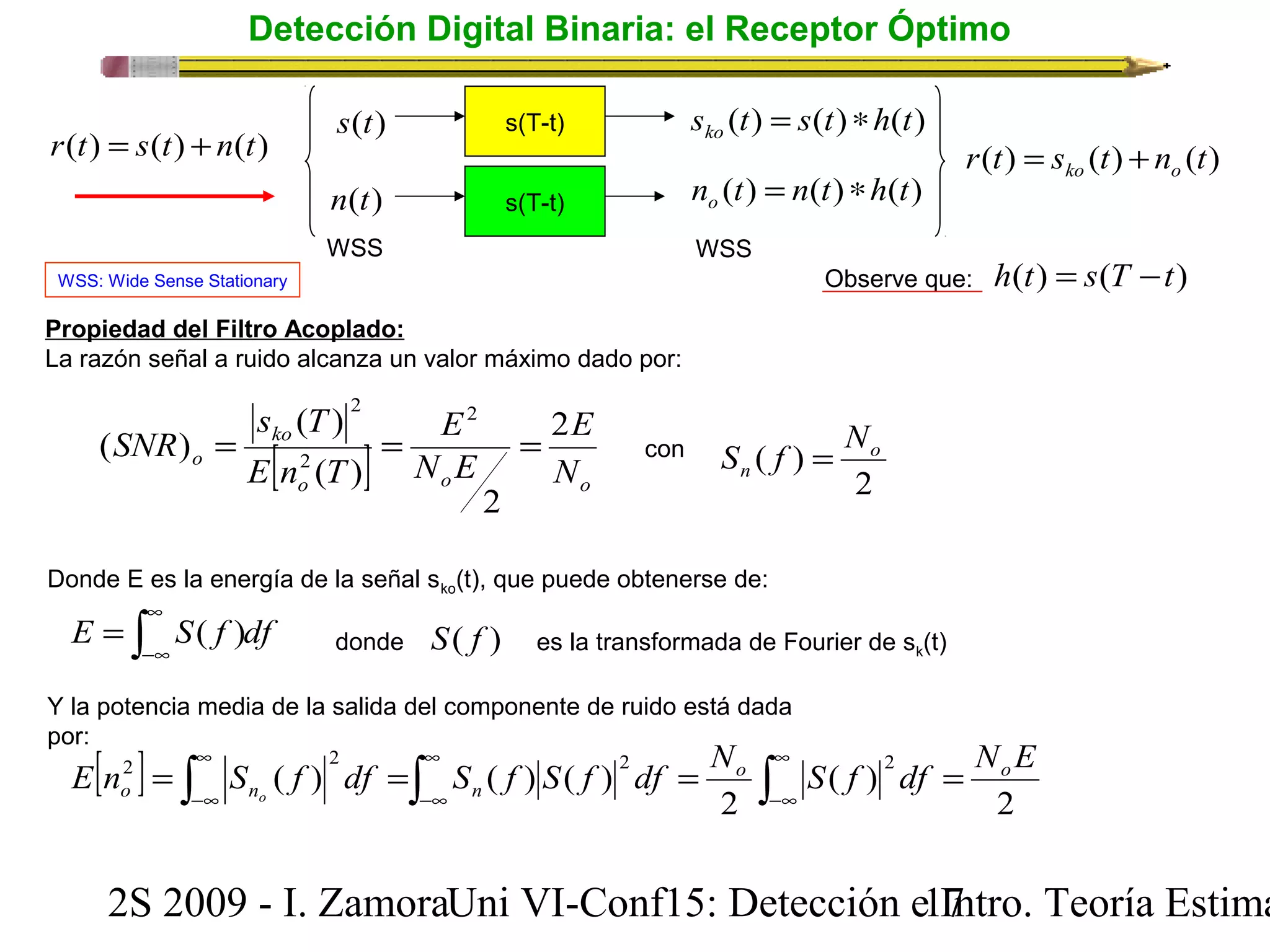 Detección Digital Binaria: el Receptor Óptimo 
r(t) = s(t) +n(t) 
s(t) 
n(t) 
s(T-t) 
s(T-t) 
WSS WSS 
WSS: Wide Sense Stationary Observe que: h(t) = s(T -t) 
Propiedad del Filtro Acoplado: 
La razón señal a ruido alcanza un valor máximo dado por: 
s (t) s(t) h(t) ko = * 
n (t) n(t) h(t) o = * 
s T 
( ) 
2 
2 
SNR ko 
2 
E 
E 
= = = con 
[ ] N E 
o o o 
o E n 2 
T 
N 
2 
( ) 
( ) 
S f = N 
( ) o 
n 
Donde E es la energía de la señal sko(t), que puede obtenerse de: 
r(t) s (t) n (t) ko o = + 
2 
E ò S f df ¥ 
= ( ) donde S( f ) es la transformada de Fourier de sk(t) 
-¥ 
Y la potencia media de la salida del componente de ruido está dada 
por: [ ] ò ò ò ¥ 
E n2 = S ( f ) 2 df = S ( f ) S ( f ) 2 df = No S f 2 df = 
NoE 
o no n 
-¥ 
¥ 
-¥ 
¥ 
-¥ 
2 
( ) 
2 
2S 2009 - I. ZamoraU n i VI-Conf15: Detección e1 I7ntro. Teoría Estimación 
 