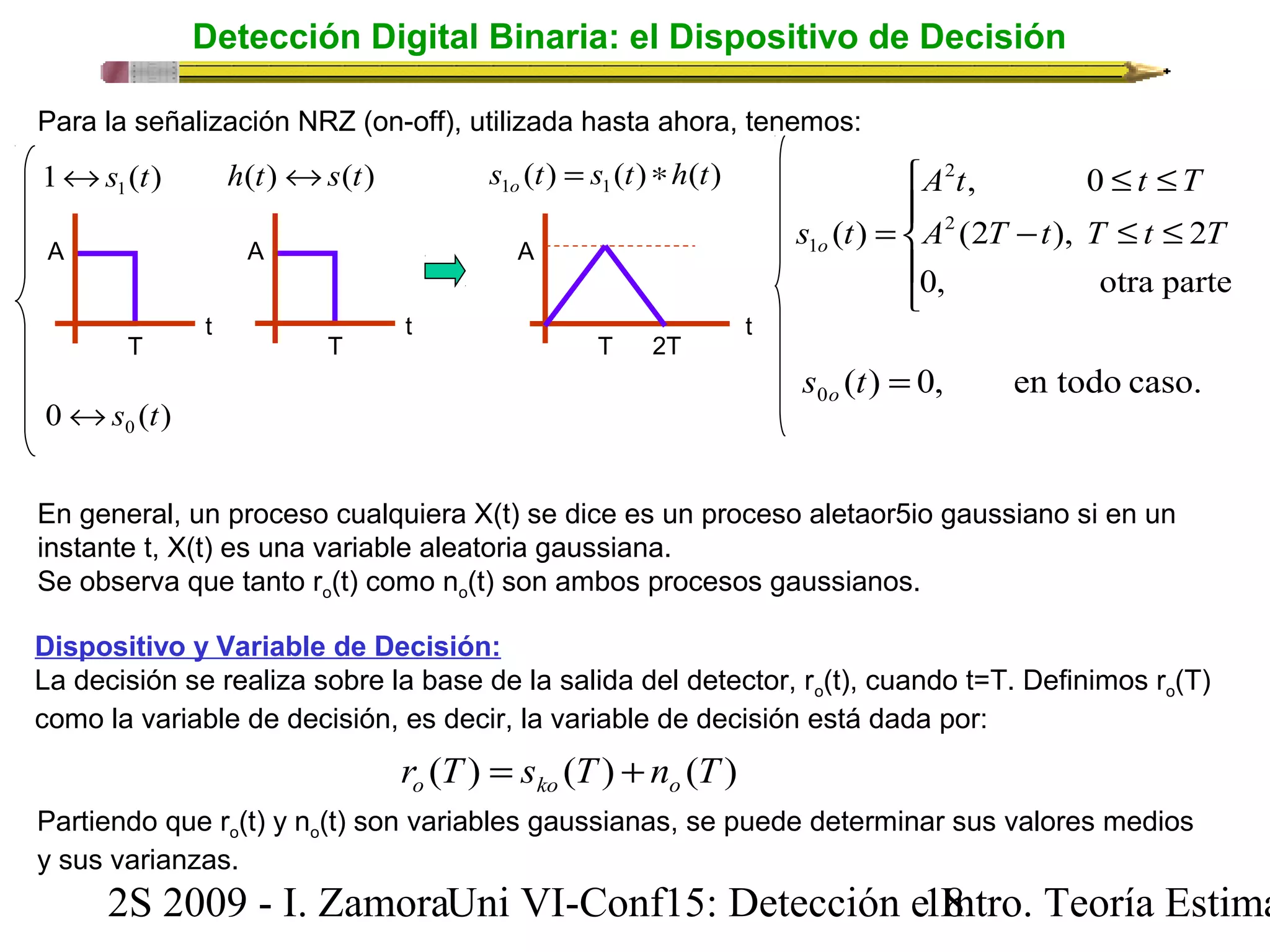 Detección Digital Binaria: el Dispositivo de Decisión 
Para la señalización NRZ (on-off), utilizada hasta ahora, tenemos: 
( ) ( ) ( ) 1 1 s t s t h t o = * 
ì 
2 
A t , 0 
£ t £ 
T 
(2 ), 2 
( ) 2 
En general, un proceso cualquiera X(t) se dice es un proceso aletaor5io gaussiano si en un 
instante t, X(t) es una variable aleatoria gaussiana. 
Se observa que tanto ro(t) como no(t) son ambos procesos gaussianos. 
Dispositivo y Variable de Decisión: 
La decisión se realiza sobre la base de la salida del detector, ro(t), cuando t=T. Definimos ro(T) 
como la variable de decisión, es decir, la variable de decisión está dada por: 
r (T) s (T) n (T) o ko o = + 
2S 2009 - I. ZamoraU n i VI-Conf15: Detección e1 I8ntro. Teoría Estimación 
A 
T 
t 
A 
T 
t 
1 ( ) 1 «s t h(t)«s(t) 
A 
T 
t 
2T 
0 ( ) 0 «s t 
ïî 
ïí 
- £ £ 
= 
A T t T t T 
s t o 
0, otra parte 
1 
( ) 0, en todo caso. 0 s t = o 
Partiendo que ro(t) y no(t) son variables gaussianas, se puede determinar sus valores medios 
y sus varianzas. 
 