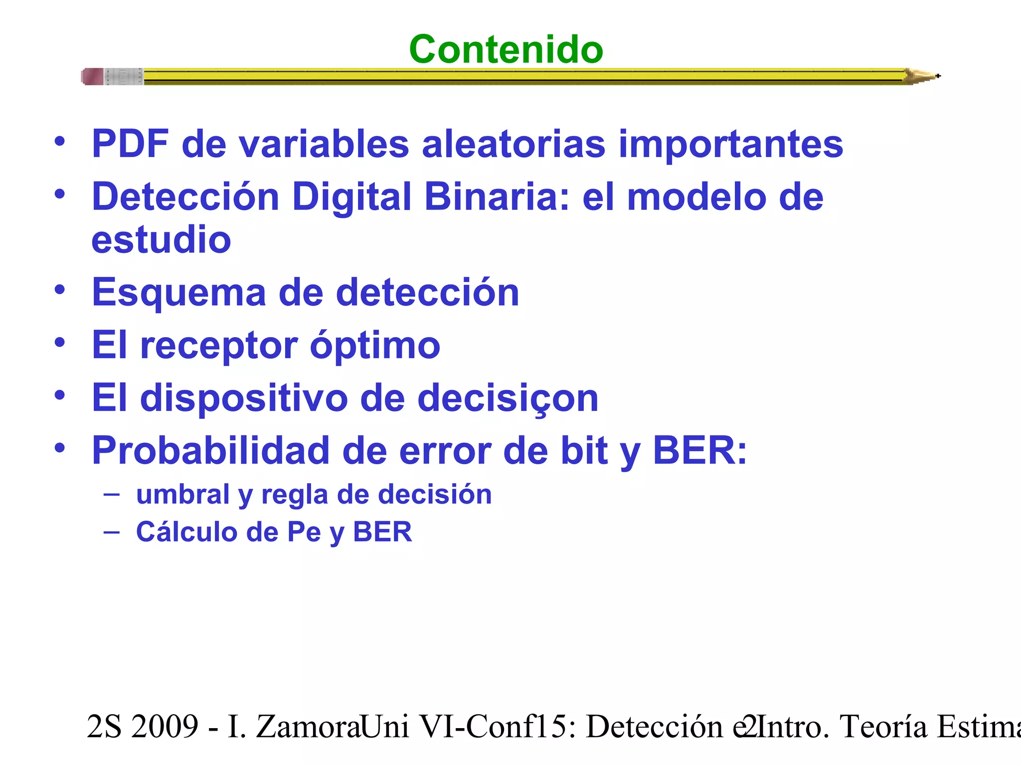 Contenido 
• PDF de variables aleatorias importantes 
• Detección Digital Binaria: el modelo de 
estudio 
• Esquema de detección 
• El receptor óptimo 
• El dispositivo de decisiçon 
• Probabilidad de error de bit y BER: 
– umbral y regla de decisión 
– Cálculo de Pe y BER 
2S 2009 - I. ZamoraU n i VI-Conf15: Detección e2 Intro. Teoría Estimación 
 
