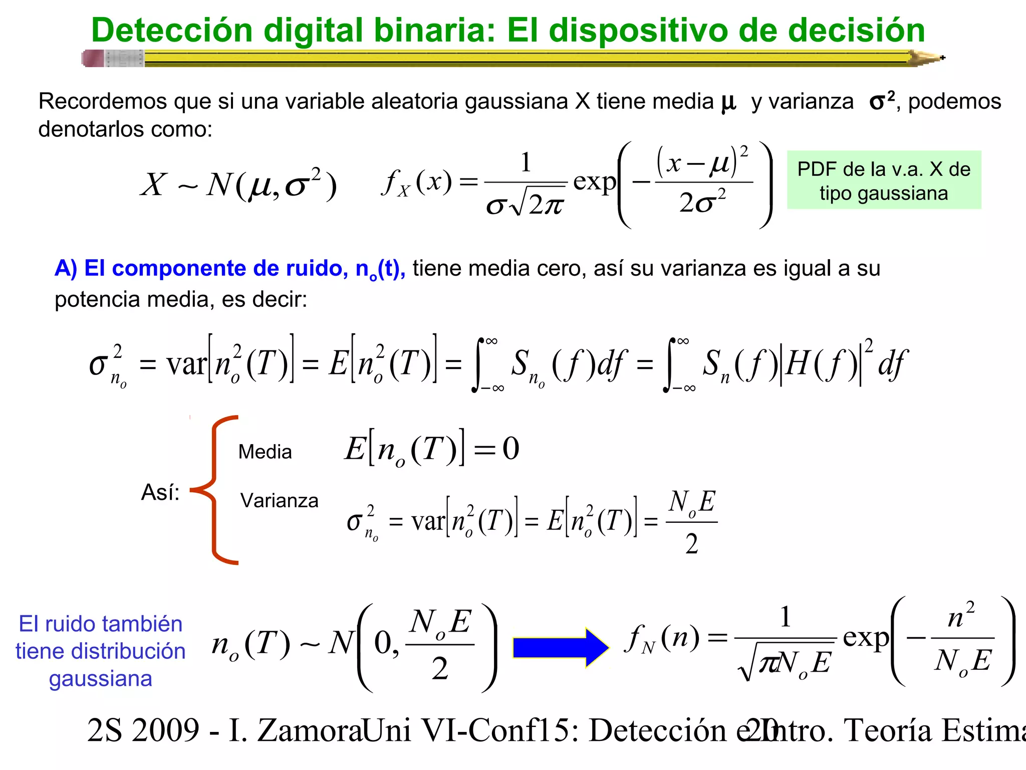 Detección digital binaria: El dispositivo de decisión 
Recordemos que si una variable aleatoria gaussiana X tiene media m y varianza  s2, podemos 
denotarlos como: 
X ~ N(m,s 2 ) 
( ) 
ö 
÷ ÷ø 
ç çè æ - = - 2 
2 
m 
s 
f x x X 
2 
exp 
( ) 1 
s p 
2 
PDF de la v.a. X de 
tipo gaussiana 
A) El componente de ruido, no(t), tiene media cero, así su varianza es igual a su 
potencia media, es decir: 
s 2 var 2 ( ) 2 ( ) ( ) ( ) ( ) 2 
= n T = E n T = S f df = S f H f df no o o no n 
Así: 
El ruido también 
tiene distribución 
gaussiana 
[ ] [ ] ò ¥ 
ò -¥ 
¥ 
-¥ 
Media 
Varianza 
E[n (T)] = 0 o 
[ ] [ ] 2 
2 var n2 (T) E n2 (T) NoE 
no o o s = = = 
ö 
æ 
n 
2 
( ) 1 exp 
n (T) N 0, NoE 
o ÷ ÷ø 
~ æ 
ö çè 
÷ø 
2 
ç çè 
= - 
N E 
N E 
f n 
o o 
N 
p 
2S 2009 - I. ZamoraU n i VI-Conf15: Detección e2 I0ntro. Teoría Estimación 
 