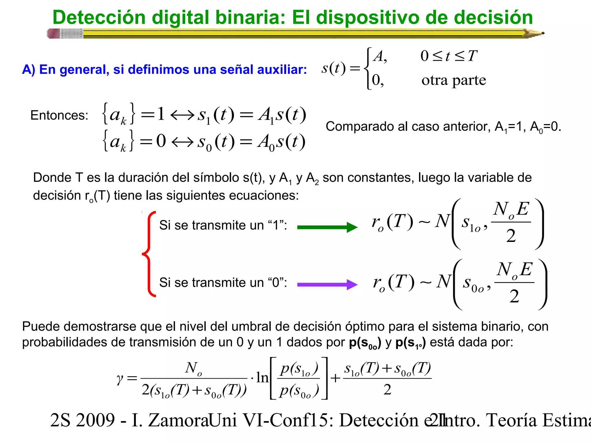 Detección digital binaria: El dispositivo de decisión 
î í ì 
A £ t £ 
T 
= 
, 0 
0, otra parte 
A) En general, si definimos una señal auxiliar: s t 
( ) 
Entonces: { } 1 ( ) ( ) 1 1 a s t A s t k = « = 
{ } 0 ( ) ( ) 0 0 a s t A s t k = « = 
Comparado al caso anterior, A1=1, A0=0. 
Donde T es la duración del símbolo s(t), y A1 y A2 son constantes, luego la variable de 
decisión ro(T) tiene las siguientes ecuaciones: 
r T ~ N æ 
s NoE 
o o 
ö çè 
÷ø 
2 
( ) , 1 
r T ~ N æ 
s NoE 
o o 
ö çè 
÷ø 
2 
( ) , 0 
Si se transmite un “1”: 
Si se transmite un “0”: 
Puede demostrarse que el nivel del umbral de decisión óptimo para el sistema binario, con 
probabilidades de transmisión de un 0 y un 1 dados por p(s0o) y p(s1º) está dada por: 
ù 
é 
× 
γ N o o 
s (T) s (T) 
o + + úû 
1 0 
2 
ln 
(s (T) s (T)) 
2 
p(s ) 
o 
1 
p(s ) 
0 
+ 
o o 
1 0 
o 
êë 
= 
2S 2009 - I. ZamoraU n i VI-Conf15: Detección e2 I1ntro. Teoría Estimación 
 