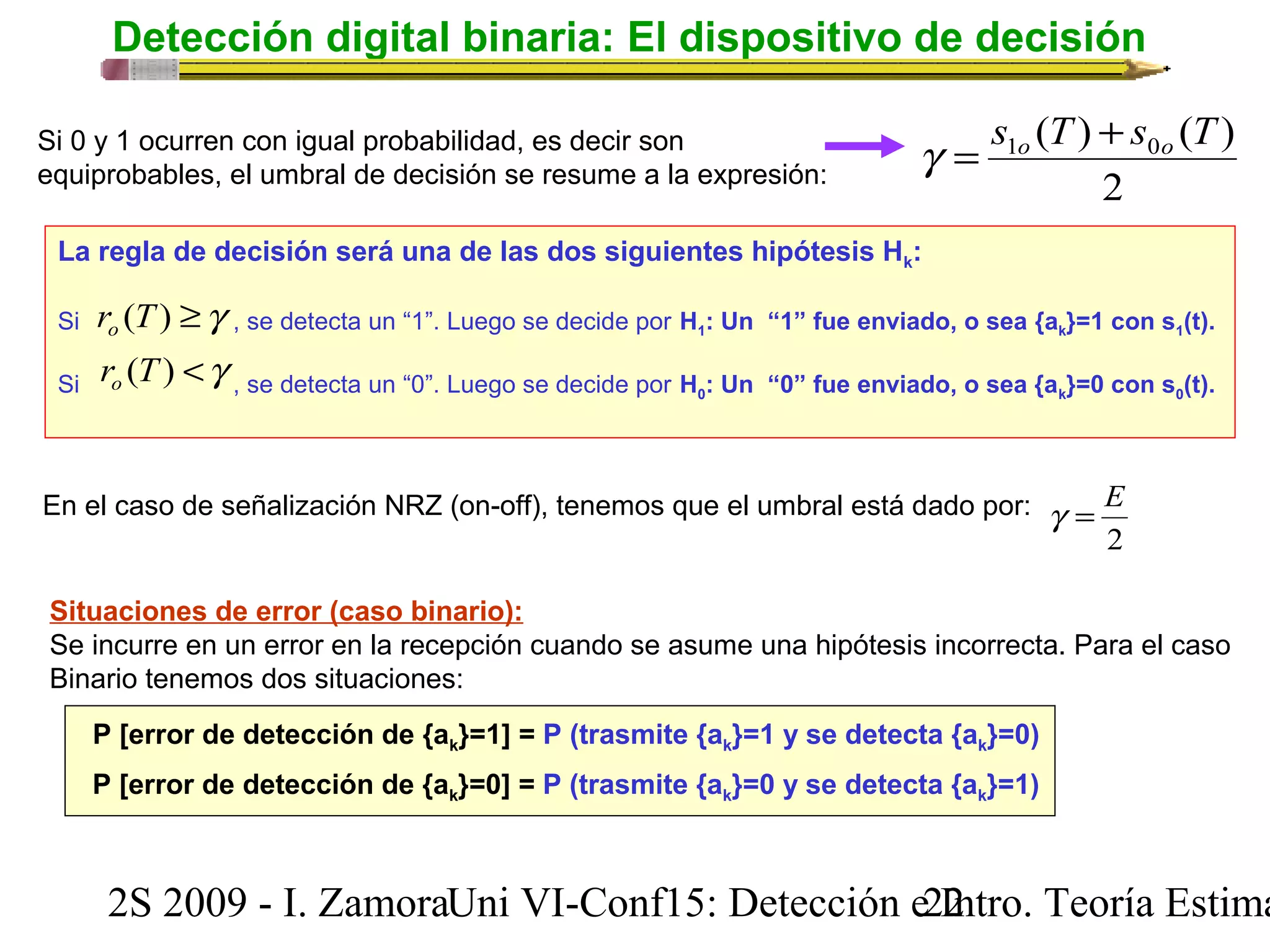 Detección digital binaria: El dispositivo de decisión 
( ) ( ) 1 0 s T s T o o g = + 
Si 0 y 1 ocurren con igual probabilidad, es decir son 
equiprobables, el umbral de decisión se resume a la expresión: 2 
La regla de decisión será una de las dos siguientes hipótesis Hk: 
Si r (T) ³g o 
, se detecta un “1”. Luego se decide por H1: Un “1” fue enviado, o sea {ak}=1 con s1(t). 
Si r o 
(T) < g , se detecta un “0”. Luego se decide por H0: Un “0” fue enviado, o sea {ak}=0 con s0(t). 
En el caso de señalización NRZ (on-off), tenemos que el umbral está dado por: 
g = E 
2 
Situaciones de error (caso binario): 
Se incurre en un error en la recepción cuando se asume una hipótesis incorrecta. Para el caso 
Binario tenemos dos situaciones: 
P [error de detección de {ak}=1] = P (trasmite {ak}=1 y se detecta {ak}=0) 
P [error de detección de {ak}=0] = P (trasmite {ak}=0 y se detecta {ak}=1) 
2S 2009 - I. ZamoraU n i VI-Conf15: Detección e2 I2ntro. Teoría Estimación 
 