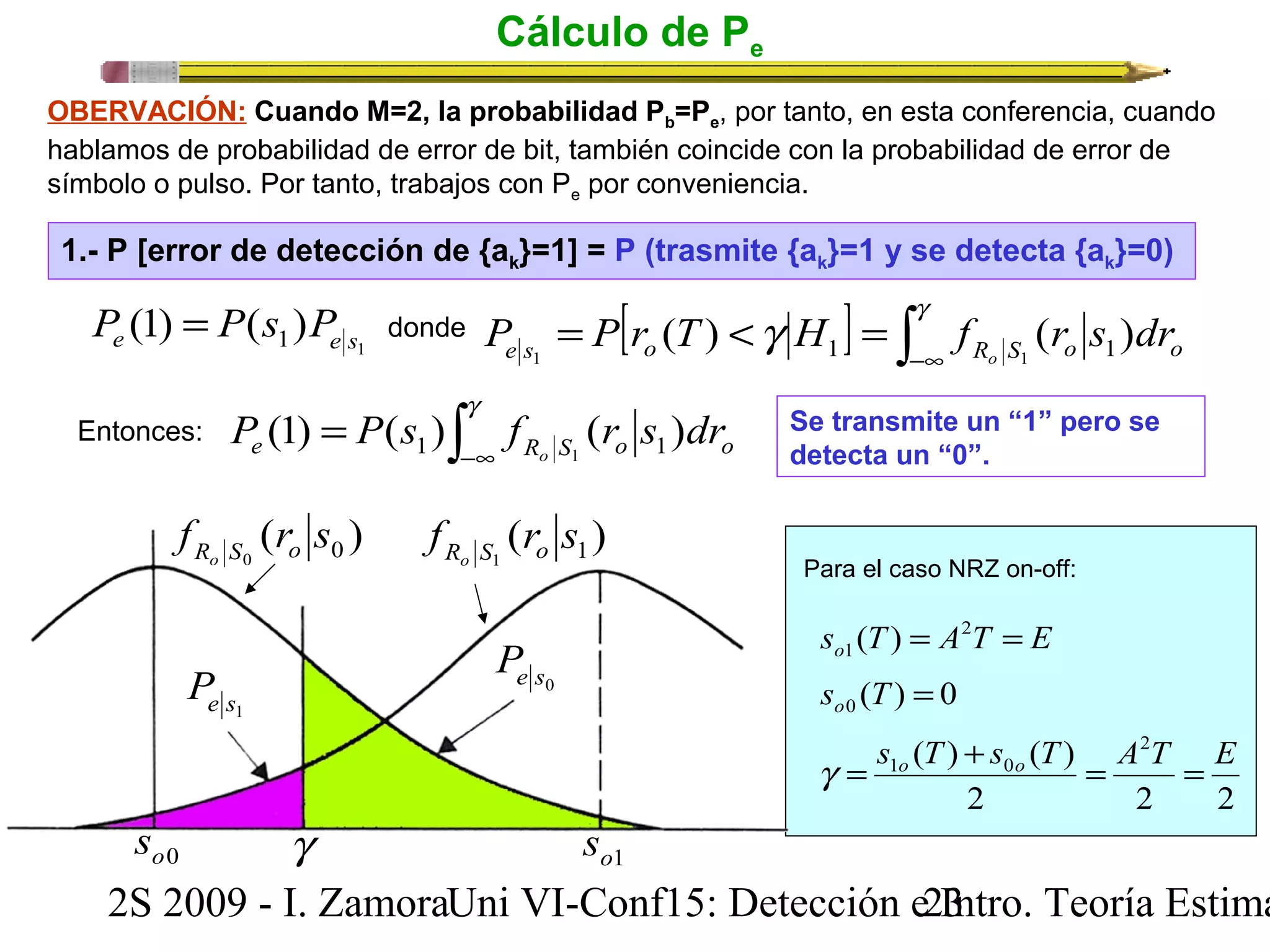 Cálculo de Pe 
OBERVACIÓN: Cuando M=2, la probabilidad Pb=Pe, por tanto, en esta conferencia, cuando 
hablamos de probabilidad de error de bit, también coincide con la probabilidad de error de 
símbolo o pulso. Por tanto, trabajos con Pe por conveniencia. 
1.- P [error de detección de {ak}=1] = P (trasmite {ak}=1 y se detecta {ak}=0) 
1 (1) ( ) e 1 e s P = P s P 
donde [ ] ò -¥ 
= < = g g e s o R S o o P P r T H f r s dr o ( ) ( ) 1 1 1 1 
ò -¥ 
= g 
Entonces: Se transmite un “1” pero se 
detecta un “0”. 
e R S o o P P s f r s dr o (1) ( ) ( ) 1 1 1 
( ) 1 1 f r s Ro S o ( ) 0 0 f r s Ro S o 
e s1 P e s0 P 
Para el caso NRZ on-off: 
s T A T E o = 2 = 
1 ( ) 
( ) 0 0 s T = o 
( ) ( ) 2 
1 0 s T s T A T E g = o + o = = 
2 2 2 
o0 s g o1 s 
2S 2009 - I. ZamoraU n i VI-Conf15: Detección e2 I3ntro. Teoría Estimación 
 