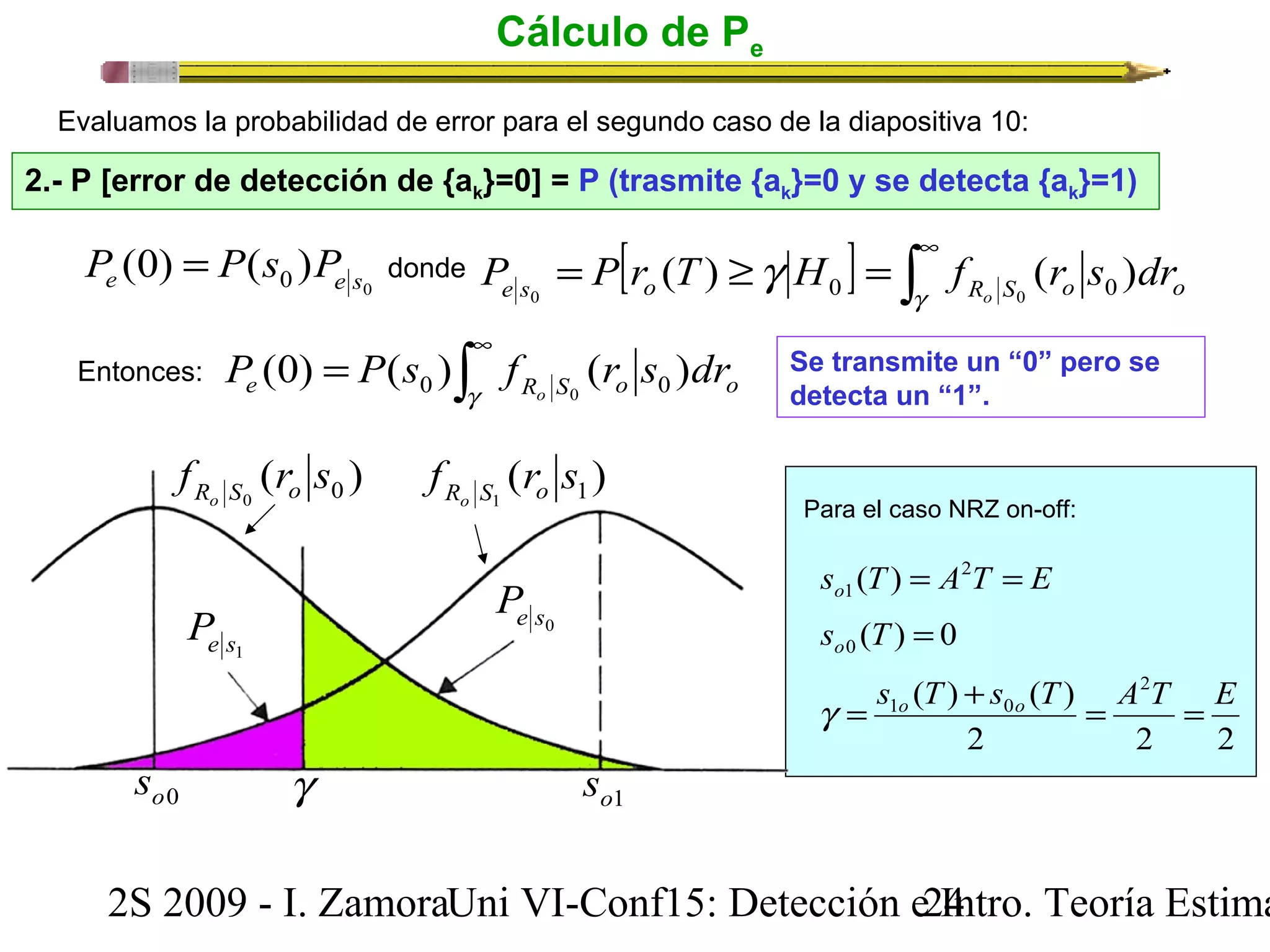 Cálculo de Pe 
Evaluamos la probabilidad de error para el segundo caso de la diapositiva 10: 
2.- P [error de detección de {ak}=0] = P (trasmite {ak}=0 y se detecta {ak}=1) 
0 (0) ( ) e 0 e s P = P s P 
donde [ ] ò¥ = ³ = 
P P r ( T ) g H f ( r s ) dr e s 0 o 0 g 
R o S 0 o 0 
o = 
ò¥ e g R S o o P P s f r s dr o (0) ( ) ( ) 0 0 0 
Entonces: Se transmite un “0” pero se 
detecta un “1”. 
( ) 1 1 f r s Ro S o ( ) 0 0 f r s Ro S o 
e s1 P e s0 P 
Para el caso NRZ on-off: 
s T A T E o = 2 = 
1 ( ) 
( ) 0 0 s T = o 
( ) ( ) 2 
1 0 s T s T A T E g = o + o = = 
2 2 2 
o0 s g o1 s 
2S 2009 - I. ZamoraU n i VI-Conf15: Detección e2 I4ntro. Teoría Estimación 
 
