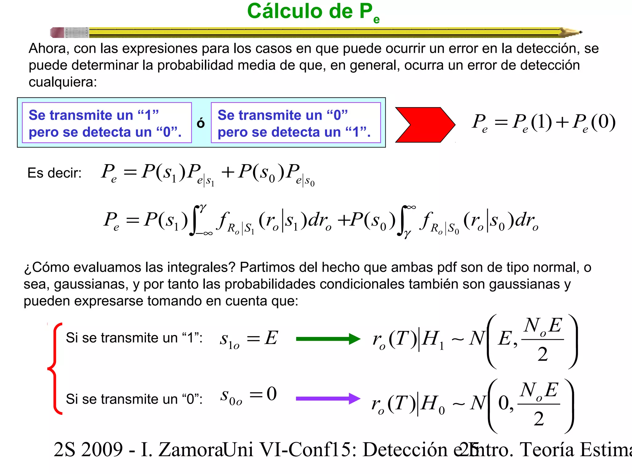 Cálculo de Pe 
Ahora, con las expresiones para los casos en que puede ocurrir un error en la detección, se 
puede determinar la probabilidad media de que, en general, ocurra un error de detección 
cualquiera: 
Se transmite un “1” 
ó Se transmite un “0” 
P = P (1) + P 
(0) pero se detecta un “0”. pero se detecta un “1”. 
e e e 1 0 ( ) ( ) e 1 e s 0 e s P = P s P + P s P 
ò g 
ò¥ 
P = P ( s ) f ( r s ) dr + 
P ( s ) f ( r s ) dr e 1 R o S 1 o 1 o 0 R o S 0 o 0 
o -¥ 
g 
Es decir: 
¿Cómo evaluamos las integrales? Partimos del hecho que ambas pdf son de tipo normal, o 
sea, gaussianas, y por tanto las probabilidades condicionales también son gaussianas y 
pueden expresarse tomando en cuenta que: 
r T H ~ N æ 
E NoE 
o 
ö çè 
÷ø 
2 
( ) , 1 
r T H ~ N æ 
NoE 
o 
ö çè 
÷ø 
2 
( ) 0, 0 
Si se transmite un “1”: 
Si se transmite un “0”: 
s E o = 1 
0 0 = o s 
2S 2009 - I. ZamoraU n i VI-Conf15: Detección e2 I5ntro. Teoría Estimación 
 