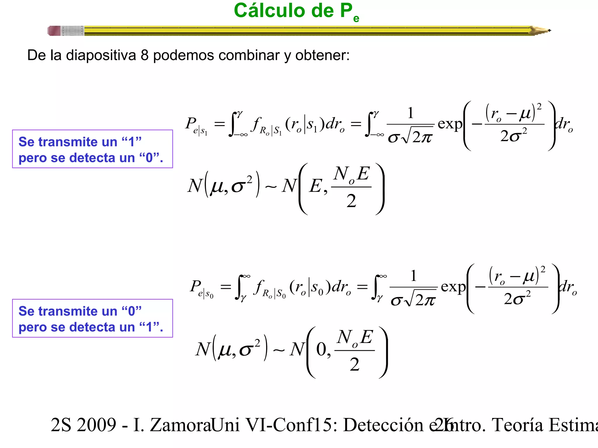 Cálculo de Pe 
De la diapositiva 8 podemos combinar y obtener: 
( ) ò ò ¥ - ¥ - ÷ ÷ø 
æ - = = - g g 
2 
e s R S o o P f r s dr r dr o 2 
ç çè 
m 
o 
exp 
( ) 1 1 1 
( ) ÷ø 
s p o 
1 2 
s 
2 
N m,s 2 ~ N æ 
E, NoE 
ö 2 
çè 
( ) ò ò¥ ¥ 
ö 
ö 
2 
e s R S o o P f r s dr r dr o 2 
÷ ÷ø 
æ - = = - 
ç çè 
m 
o 
exp 
( ) 1 0 0 
s p o 
0 2 
g g s 
2 
Se transmite un “1” 
pero se detecta un “0”. 
Se transmite un “0” 
pero se detecta un “1”. 
N m,s 2 N 0, NoE 
( ) ~ ÷ø 
çè 
æ 
ö 2 
2S 2009 - I. ZamoraU n i VI-Conf15: Detección e2 I6ntro. Teoría Estimación 
 