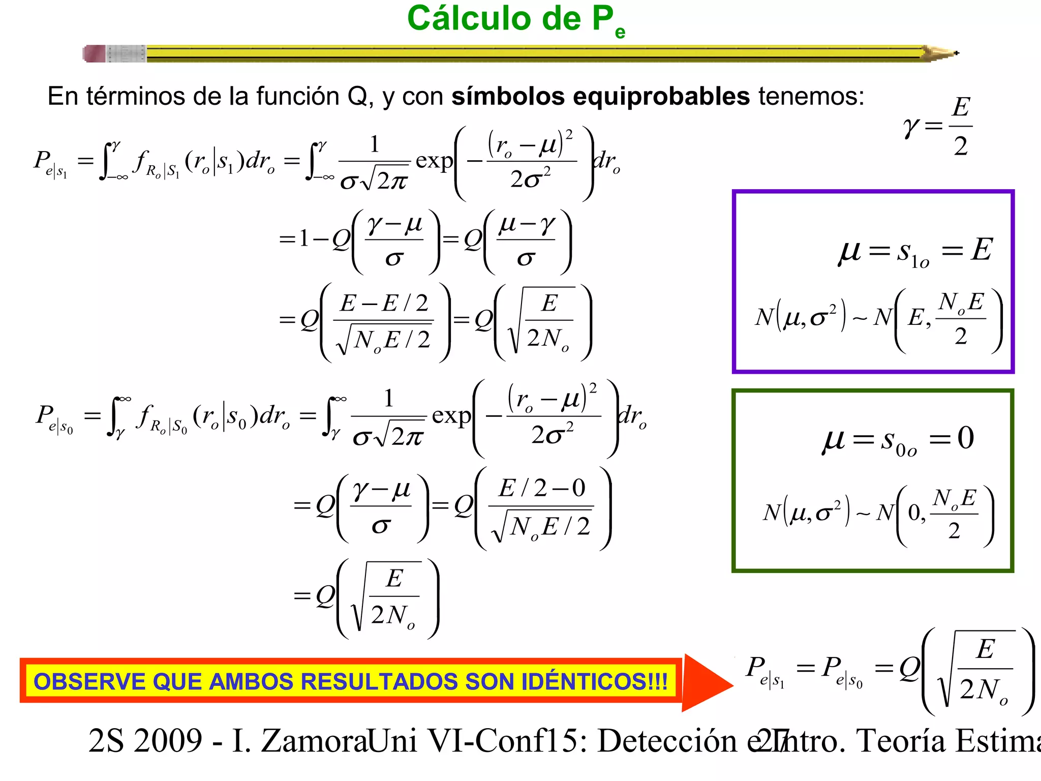 Cálculo de Pe 
En términos de la función Q, y con símbolos equiprobables tenemos: 
( ) 
ö 
2 
P f r s dr r dr o 
÷ ÷ø 
ö 
÷ ÷ø 
æ - = ò = ò - -¥ -¥ 
m 
( ) 1 2 
ç çè 
o 
s 
2 
exp 
s p 
g m 
æ - = ÷ø 
m g 
÷øö çè 
2 
Q Q 
s 
Q E 
N 
g g 
1 
s 
Q E E 
N E 
/ 2 
/ 2 2 
o o 
( ) 
ç çè æ 
= - æ - 
ö çè 
ö 
= ÷ ÷ ø 
æ - = 
ç ç 
è 
e s R S o o 
1 1 1 
æ - = ò = ò - ¥ ¥ 
o 
P f ( r s ) dr 1 r m 
dr o 
2 
g g s p 
Q Q E 
= æ - 
g m 
ö s 
çè 
Q E 
2 
o 
s 
2 
ç çè 
æ - = ÷ø 
/ 2 0 
2 
/ 2 
exp 
2 
e s R S o o 
0 0 0 
ö 
÷ ÷ø 
æ 
ç çè 
= 
ö 
÷ ÷ø 
ö 
÷ ÷ 
ø 
ç ç 
è 
o 
N E 
o 
o 
N 
g = E 
2 
s E o = = 1 m 
N m,s 2 N E, NoE 
( ) ~ ÷ø 
çè 
æ 
ö 2 
0 0 = = o m s 
N m,s 2 N 0, NoE 
( ) ~ ÷ø 
çè 
æ 
ö 2 
ö 
æ 
P P Q E 
OBSERVE QUE AMBOS RESULTADOS SON IDÉNTICOS!!! ÷ ÷ø 
ç çè 
= = 
o 
e s 1 e s 0 2 
N 
2S 2009 - I. ZamoraU n i VI-Conf15: Detección e2 I7ntro. Teoría Estimación 
 