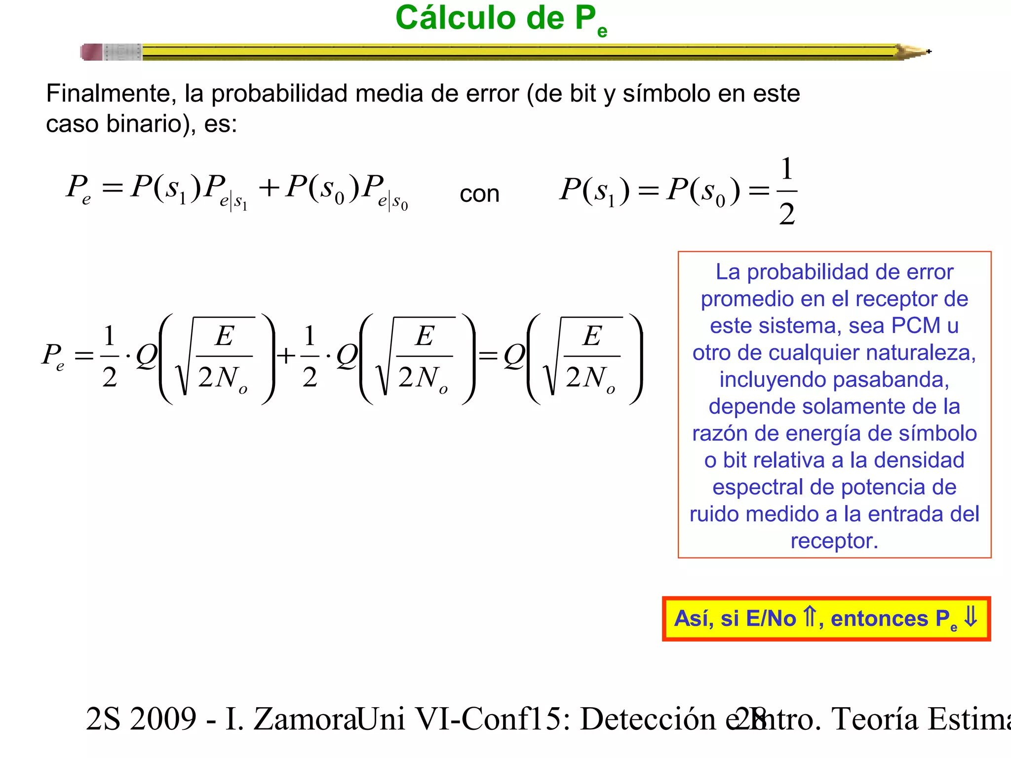 Cálculo de Pe 
Finalmente, la probabilidad media de error (de bit y símbolo en este 
caso binario), es: 
1 0 ( ) ( ) e 1 e s 0 e s P = P s P + P s P 
( ) ( ) 1 1 0 P s = P s = 
con 2 
ö 
÷ ÷ø 
æ 
Q E 
ç çè 
ö 
= ÷ ÷ø 
æ 
× + ÷ ÷ø 
Q E 
ç çè 
ö 
æ 
P Q E 
ç çè 
1 
= × 
1 
e 2 2 N 
2 
N 
o o o 
N 
2 2 
La probabilidad de error 
promedio en el receptor de 
este sistema, sea PCM u 
otro de cualquier naturaleza, 
incluyendo pasabanda, 
depende solamente de la 
razón de energía de símbolo 
o bit relativa a la densidad 
espectral de potencia de 
ruido medido a la entrada del 
receptor. 
Así, si E/No Ý, entonces Pe ß 
2S 2009 - I. ZamoraU n i VI-Conf15: Detección e2 I8ntro. Teoría Estimación 
 
