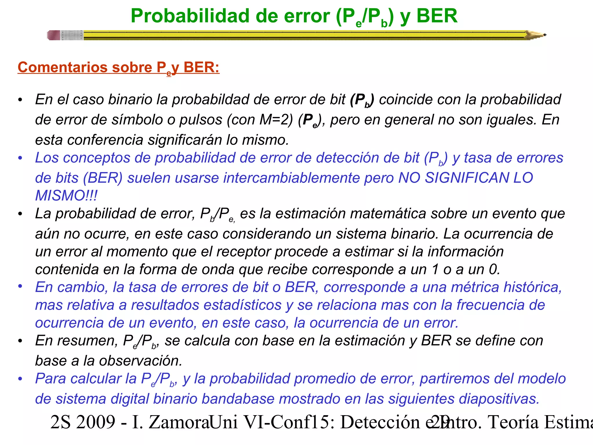Probabilidad de error (Pe/Pb) y BER 
Comentarios sobre Pey BER: 
• En el caso binario la probabildad de error de bit (Pb) coincide con la probabilidad 
de error de símbolo o pulsos (con M=2) (Pe), pero en general no son iguales. En 
esta conferencia significarán lo mismo. 
• Los conceptos de probabilidad de error de detección de bit (Pb) y tasa de errores 
de bits (BER) suelen usarse intercambiablemente pero NO SIGNIFICAN LO 
MISMO!!! 
• La probabilidad de error, Pb/Pe, es la estimación matemática sobre un evento que 
aún no ocurre, en este caso considerando un sistema binario. La ocurrencia de 
un error al momento que el receptor procede a estimar si la información 
contenida en la forma de onda que recibe corresponde a un 1 o a un 0. 
• En cambio, la tasa de errores de bit o BER, corresponde a una métrica histórica, 
mas relativa a resultados estadísticos y se relaciona mas con la frecuencia de 
ocurrencia de un evento, en este caso, la ocurrencia de un error. 
• En resumen, Pe/Pb, se calcula con base en la estimación y BER se define con 
base a la observación. 
• Para calcular la Pe/Pb, y la probabilidad promedio de error, partiremos del modelo 
de sistema digital binario bandabase mostrado en las siguientes diapositivas. 
2S 2009 - I. ZamoraU n i VI-Conf15: Detección e2 I9ntro. Teoría Estimación 
 