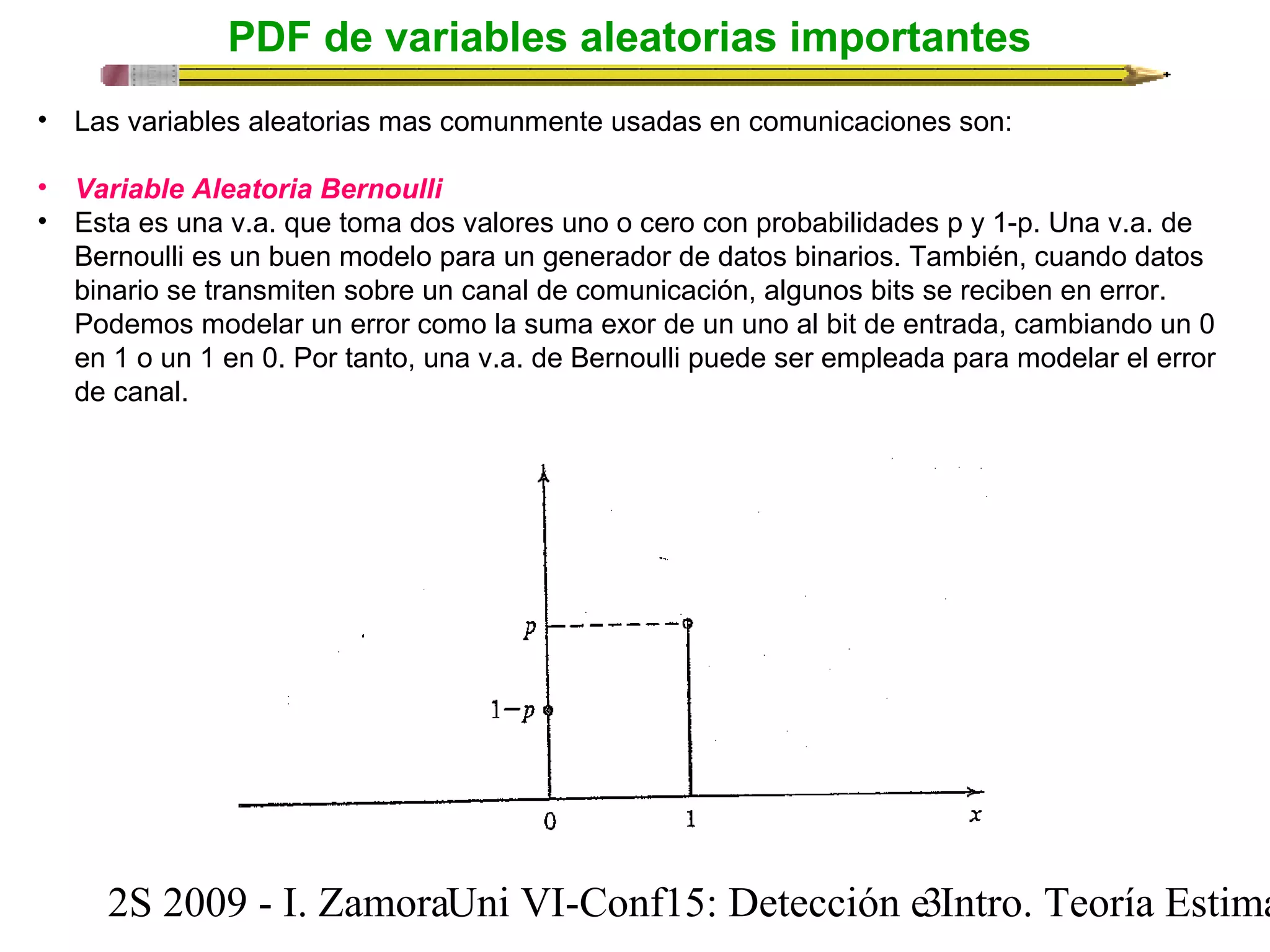 PDF de variables aleatorias importantes 
• Las variables aleatorias mas comunmente usadas en comunicaciones son: 
• Variable Aleatoria Bernoulli 
• Esta es una v.a. que toma dos valores uno o cero con probabilidades p y 1-p. Una v.a. de 
Bernoulli es un buen modelo para un generador de datos binarios. También, cuando datos 
binario se transmiten sobre un canal de comunicación, algunos bits se reciben en error. 
Podemos modelar un error como la suma exor de un uno al bit de entrada, cambiando un 0 
en 1 o un 1 en 0. Por tanto, una v.a. de Bernoulli puede ser empleada para modelar el error 
de canal. 
2S 2009 - I. ZamoraU n i VI-Conf15: Detección e3 Intro. Teoría Estimación 
 