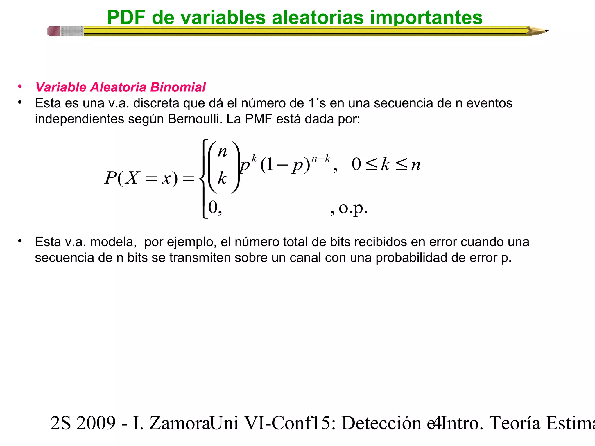PDF de variables aleatorias importantes 
• Variable Aleatoria Binomial 
• Esta es una v.a. discreta que dá el número de 1´s en una secuencia de n eventos 
independientes según Bernoulli. La PMF está dada por: 
ì 
æ 
ç çè 
ïî 
ïí 
ö 
k n - 
k 
£ £ - ÷ ÷ø 
P X x 
= = 
n 
p (1 p ) , 0 
k n 
k 
0, , o.p. 
( ) 
• Esta v.a. modela, por ejemplo, el número total de bits recibidos en error cuando una 
secuencia de n bits se transmiten sobre un canal con una probabilidad de error p. 
2S 2009 - I. ZamoraU n i VI-Conf15: Detección e4 Intro. Teoría Estimación 
 
