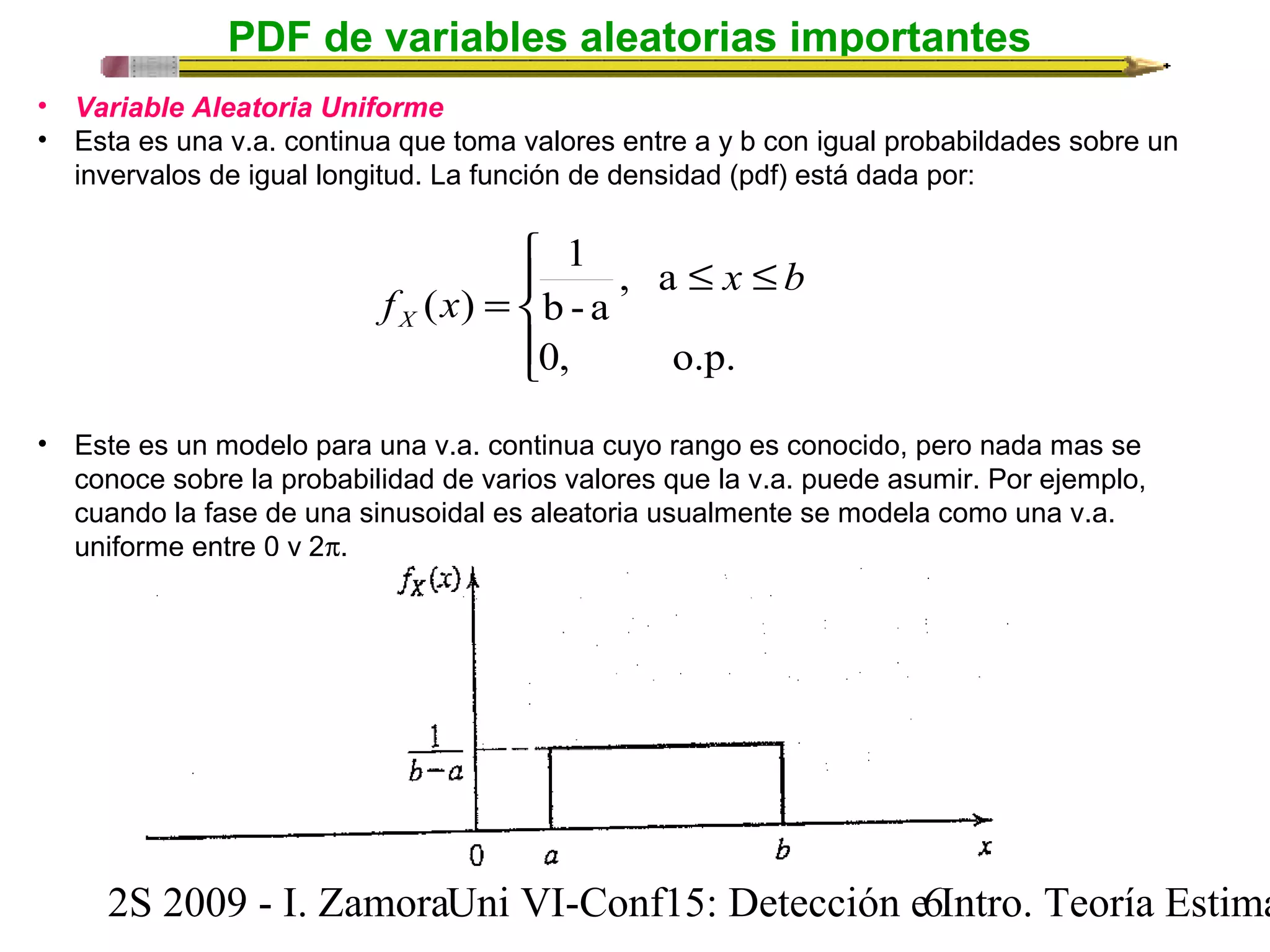 PDF de variables aleatorias importantes 
• Variable Aleatoria Uniforme 
• Esta es una v.a. continua que toma valores entre a y b con igual probabildades sobre un 
invervalos de igual longitud. La función de densidad (pdf) está dada por: 
1 
ì £ £ 
= 
ïî 
ïí 
, a 
b - a 
x b 
0, o.p. 
f x X 
( ) 
• Este es un modelo para una v.a. continua cuyo rango es conocido, pero nada mas se 
conoce sobre la probabilidad de varios valores que la v.a. puede asumir. Por ejemplo, 
cuando la fase de una sinusoidal es aleatoria usualmente se modela como una v.a. 
uniforme entre 0 y 2p. 
2S 2009 - I. ZamoraU n i VI-Conf15: Detección e6 Intro. Teoría Estimación 
 