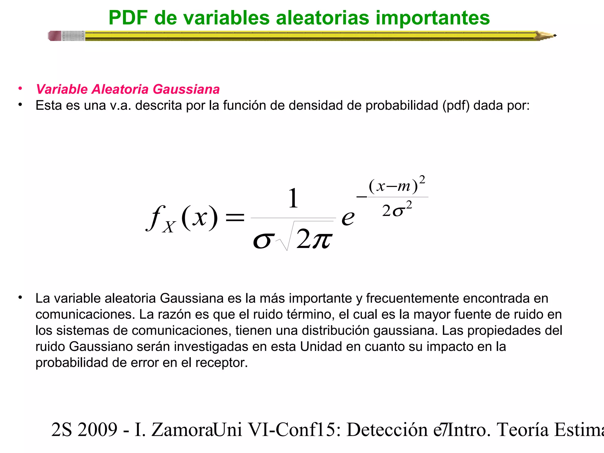 PDF de variables aleatorias importantes 
• Variable Aleatoria Gaussiana 
• Esta es una v.a. descrita por la función de densidad de probabilidad (pdf) dada por: 
x m 
- - 
( ) 
( ) 1 s 
2 
2 
2 
X f x e 
s p 
2 
= 
• La variable aleatoria Gaussiana es la más importante y frecuentemente encontrada en 
comunicaciones. La razón es que el ruido término, el cual es la mayor fuente de ruido en 
los sistemas de comunicaciones, tienen una distribución gaussiana. Las propiedades del 
ruido Gaussiano serán investigadas en esta Unidad en cuanto su impacto en la 
probabilidad de error en el receptor. 
2S 2009 - I. ZamoraU n i VI-Conf15: Detección e7 Intro. Teoría Estimación 
 
