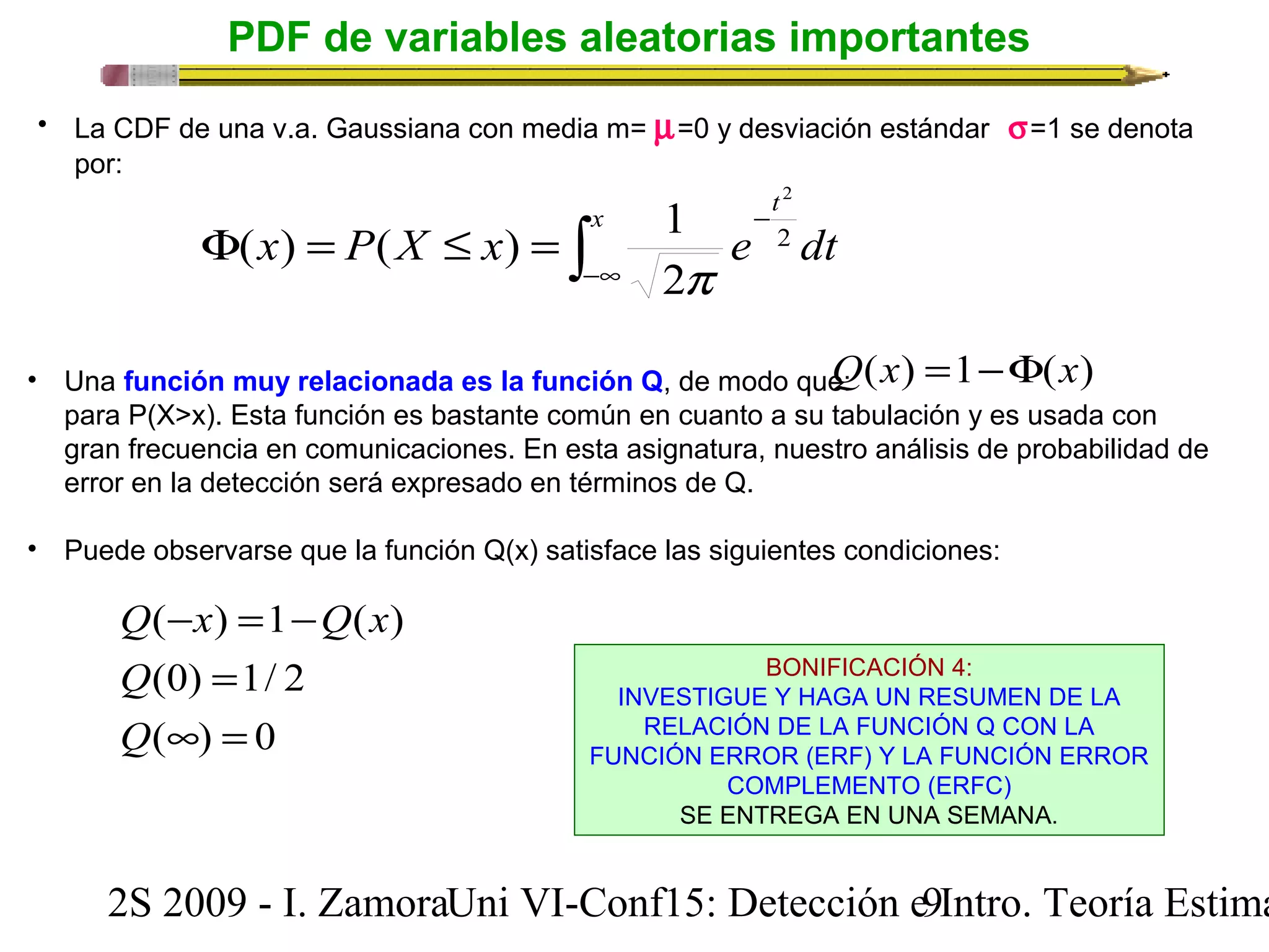 PDF de variables aleatorias importantes 
• La CDF de una v.a. Gaussiana con media m= m=0 y desviación estándar  s=1 se denota 
por: 
2 
x P X x e dt x t 
( ) ( ) 1 
- F = £ = 2 
ò -¥ 
p 
2 
Q(x) =1-F(x) 
• Una función muy relacionada es la función Q, de modo que: 
para P(X>x). Esta función es bastante común en cuanto a su tabulación y es usada con 
gran frecuencia en comunicaciones. En esta asignatura, nuestro análisis de probabilidad de 
error en la detección será expresado en términos de Q. 
• Puede observarse que la función Q(x) satisface las siguientes condiciones: 
Q - x = - 
Q x 
( ) 1 ( ) 
= 
(0) 1/ 2 
¥ = 
( ) 0 
Q 
Q 
BONIFICACIÓN 4: 
INVESTIGUE Y HAGA UN RESUMEN DE LA 
RELACIÓN DE LA FUNCIÓN Q CON LA 
FUNCIÓN ERROR (ERF) Y LA FUNCIÓN ERROR 
COMPLEMENTO (ERFC) 
SE ENTREGA EN UNA SEMANA. 
2S 2009 - I. ZamoraU n i VI-Conf15: Detección e9 Intro. Teoría Estimación 
 