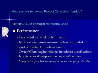 How can we tell when Project Control is needed?
 Performance
- Unexpected technical problems arise
- Insufficient resources are unavailable when needed
- Quality or reliability problems occur
- Owner/Client requires changes in technical specifications
- Inter-functional complications and conflicts arise
- Market changes that increase/decrease the project’s value
GENERAL CLUES (Meredith and Mantel, 2006)
 