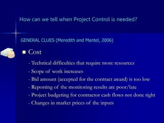How can we tell when Project Control is needed?
 Cost
- Technical difficulties that require more resources
- Scope of work increases
- Bid amount (accepted for the contract award) is too low
- Reporting of the monitoring results are poor/late
- Project budgeting for contractor cash flows not done right
- Changes in market prices of the inputs
GENERAL CLUES (Meredith and Mantel, 2006)
 