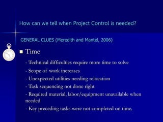 How can we tell when Project Control is needed?
 Time
- Technical difficulties require more time to solve
- Scope of work increases
- Unexpected utilities needing relocation
- Task sequencing not done right
- Required material, labor/equipment unavailable when
needed
- Key preceding tasks were not completed on time.
GENERAL CLUES (Meredith and Mantel, 2006)
 
