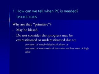 1. How can we tell when PC is needed?
Why are they “primitive”?
- May be biased.
- Do not consider that progress may be
overestimated or underestimated due to:
- execution of unscheduled work done, or
- execution of more work of low value and less work of high
value
SPECIFIC CLUES
 