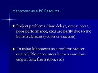 Manpower as a PC Resource
 Project problems (time delays, excess costs,
poor performance, etc.) are partly due to the
human element (action or inaction)
 In using Manpower as a tool for project
control, PM encounters human emotions
(anger, fear, frustration, etc.)
 