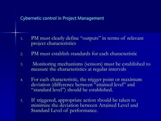 Cybernetic control in Project Management
1. PM must clearly define “outputs” in terms of relevant
project characteristics
2. PM must establish standards for each characteristic
3. Monitoring mechanisms (sensors) must be established to
measure the characteristics at regular intervals
4. For each characteristic, the trigger point or maximum
deviation (difference between “attained level” and
“standard level”) should be established.
5. If triggered, appropriate action should be taken to
minimize the deviation between Attained Level and
Standard Level of performance.
 