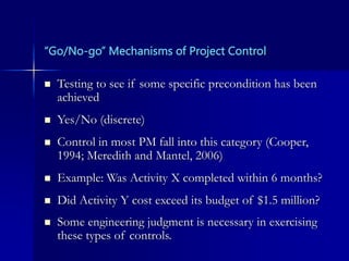 “Go/No-go” Mechanisms of Project Control
 Testing to see if some specific precondition has been
achieved
 Yes/No (discrete)
 Control in most PM fall into this category (Cooper,
1994; Meredith and Mantel, 2006)
 Example: Was Activity X completed within 6 months?
 Did Activity Y cost exceed its budget of $1.5 million?
 Some engineering judgment is necessary in exercising
these types of controls.
 