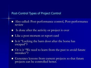 Post-Control Types of Project Control
 Also called: Post-performance control, Post-performance
review
 Is done after the activity or project is over
 Like a post-mortem or report card
 Is it “Locking the barn door after the horse has
escaped”?
 Or is it “We need to learn from the past to avoid future
mistakes”?
 Generates lessons from current projects so that future
projects can be controlled better.
 