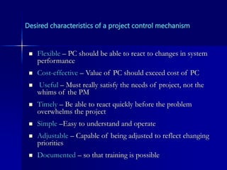 Desired characteristics of a project control mechanism
 Flexible – PC should be able to react to changes in system
performance
 Cost-effective – Value of PC should exceed cost of PC
 Useful – Must really satisfy the needs of project, not the
whims of the PM
 Timely – Be able to react quickly before the problem
overwhelms the project
 Simple –Easy to understand and operate
 Adjustable – Capable of being adjusted to reflect changing
priorities
 Documented – so that training is possible
 