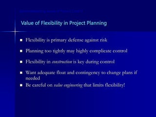 Value of Flexibility in Project Planning
 Flexibility is primary defense against risk
 Planning too tightly may highly complicate control
 Flexibility in construction is key during control
 Want adequate float and contingency to change plans if
needed
 Be careful on value engineering that limits flexibility!
Some Interesting Issues in Project Control
 